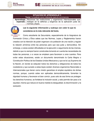 18
SITUACION DE APRENDIZAJE 5
Tema: La justicia como referente para la convivencia
Aprendizaje
esperado:
Reconoce las instituciones y organismos internacionales que
trabajan en la defensa y exigencia de la aplicación justa de
normas y leyes.
Lee la siguiente información y subraya con color lo que tú
consideres es lo más relevante del texto.
Como estudiante de Secundaria, especialmente de la Asignatura de
Formación Cívica y Ética sabes que las Normas, Leyes y Reglamentos fueron
creados con la intención de poder organizar a la población de una nación y regular
la relación armónica entre las personas para que sea justa y democrática. Sin
embargo, a veces existen dificultades en la ejecución o seguimiento de las mismas,
debido a que no siempre fueron construidas tomando en cuenta las necesidades de
todas las personas, o a veces se emplean para favorecer a unos cuantos. Para
evitar estas situaciones, existe un documento denominado la Carta Magna o
Constitución Política de los Estados Unidos Mexicanos y que es la Ley Suprema de
la Nación, en donde se estipulan todos los derechos y obligaciones de todos los
ciudadanos y que aunado a estas leyes existen diversos organismos Nacionales e
Internacionales que tienen como misión garantizar el empleo equitativo de dichas
normas, porque, cuando estas son aplicadas democráticamente, fomentan la
dignidad humana y favorecen el bien común, pues solo de esa forma se protegen
los derechos humanos, se fortalece la inclusión social, y esto permite dar paso a la
equidad, misma que reduce en buena medida la desigualdad, la discriminación y la
exclusión.
 