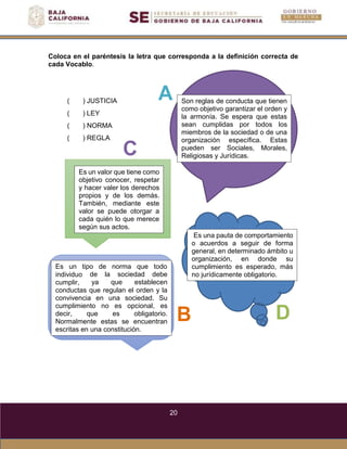 20
Es un tipo de norma que todo
individuo
cumplir,
de la sociedad debe
ya que establecen
conductas que regulan el orden y la
convivencia en una sociedad. Su
cumplimiento no es opcional, es
decir, que es obligatorio.
Normalmente estas se encuentran
escritas en una constitución.
(
(
(
(
) JUSTICIA
) LEY
) NORMA
A
) REGLA
C
B D
Es una pauta de comportamiento
o acuerdos a seguir de forma
general, en determinado ámbito u
organización, en donde su
cumplimiento es esperado, más
no jurídicamente obligatorio.
Es un valor que tiene como
objetivo conocer, respetar
y hacer valer los derechos
propios y de los demás.
También, mediante este
valor se puede otorgar a
cada quién lo que merece
según sus actos.
Son reglas de conducta que tienen
como objetivo garantizar el orden y
la armonía. Se espera que estas
sean cumplidas por todos los
miembros de la sociedad o de una
organización específica. Estas
pueden ser Sociales, Morales,
Religiosas y Jurídicas.
Coloca en el paréntesis la letra que corresponda a la definición correcta de
cada Vocablo.
 