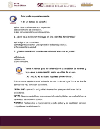 25
Subraya la respuesta correcta.
1.-En un Estado de Derecho:
a) Los derechos humanos son respetados.
b) El gobernante es un dictador.
c) Las personas sólo tienen obligaciones.
2.- ¿Cuál es la función de las leyes en una sociedad democrática?
a) Castigar a los ciudadanos.
b) Proteger los derechos y la dignidad de todas las personas.
c) Favorecer la ilegalidad.
3.- ¿Qué se debe hacer cuando una autoridad abusa de su poder?
a) Felicitarla.
b) Denunciar.
c) Desconocerla.
Tema: Criterios para la construcción y aplicación de normas y
leyes para la organización social y política de un país.
ACTIVIDAD #2 “Escuela, legalidad y democracia”.
Los alumnos reconocerán el ambiente escolar como un lugar donde se vive la
democracia y su formación ciudadana.
LEGALIDAD: aplicación en igualdad de derechos y responsabilidades de los
ciudadanos.
LEYES: Son normas jurídicas que emanan del poder legislativo, se emplea la fuerza
del Estado para hacerlas cumplir.
NORMAS: Reglas sobre la manera como se debe actuar y se establecen para ser
cumplidas en beneficio común.
 