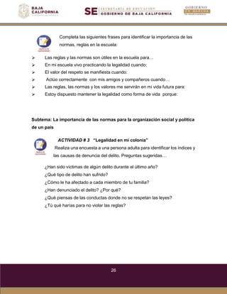 26
Completa las siguientes frases para identificar la importancia de las
normas, reglas en la escuela:
⮚ Las reglas y las normas son útiles en la escuela para…
⮚ En mi escuela vivo practicando la legalidad cuando:
⮚ El valor del respeto se manifiesta cuando:
⮚ Actúo correctamente con mis amigos y compañeros cuando…
⮚ Las reglas, las normas y los valores me servirán en mi vida futura para:
⮚ Estoy dispuesto mantener la legalidad como forma de vida porque:
Subtema: La importancia de las normas para la organización social y política
de un país
ACTIVIDAD # 3 “Legalidad en mi colonia”
Realiza una encuesta a una persona adulta para identificar los índices y
las causas de denuncia del delito. Preguntas sugeridas…
¿Han sido víctimas de algún delito durante el último año?
¿Qué tipo de delito han sufrido?
¿Cómo le ha afectado a cada miembro de tu familia?
¿Han denunciado el delito? ¿Por qué?
¿Qué piensas de las conductas donde no se respetan las leyes?
¿Tú qué harías para no violar las reglas?
 