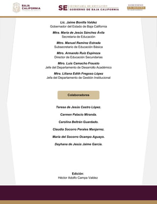 Lic. Jaime Bonilla Valdez
Gobernador del Estado de Baja California
Mtra. María de Jesús Sánchez Ávila
Secretaria de Educación
Mtro. Manuel Ramírez Estrada
Subsecretario de Educación Básica
Mtro. Armando Ruiz Espinoza
Director de Educación Secundarias
Mtro. Luis Camacho Frausto
Jefe del Departamento de Desarrollo Académico
Mtra. Liliana Edith Fregoso López
Jefa del Departamento de Gestión Institucional
Colaboradores
Teresa de Jesús Castro López.
Carmen Palacio Miranda.
Carolina Beltrán Guardado.
Claudia Socorro Perales Manjarrez.
María del Socorro Ocampo Aguayo.
Dayhana de Jesús Jaime García.
Edición:
Héctor Adolfo Campa Valdez
 