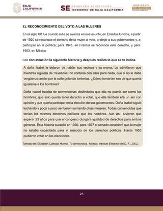 28
A doña Isabel le dejaron de hablar sus vecinas y su mama. Le advirtieron que
mientras siguiera de “revoltosa” no contaría con ellas para nada, que si no le daba
vergüenza andar por la calle gritando tonterías. ¿Cómo tomarían eso de que quería
igualarse a los hombres?
Doña Isabel trataba de convencerlas diciéndoles que ella no quería ser como los
hombres, que solo quería tener derecho a votar, que ella también era un ser con
opinión y que quería participar en la elección de sus gobernantes. Doña Isabel siguió
luchando y poco a poco se fueron sumando otras mujeres. Todas convencidas que
tenían los mismos derechos políticos que los hombres. Aun así, tuvieron que
esperar 23 años para que el congreso otorgara igualdad de derechos para ambos
géneros. Esta historia sucedió en 1930, para 1937 el senado consideró que la mujer
no estaba capacitada para el ejercicio de los derechos políticos. Hasta 1953
pudieron votar en las elecciones.
Tomado de: Elizabeth Carbajal Huerta. Tu democracia. México, Instituto Electoral del D. F., 2002.
EL RECONOCIMIENTO DEL VOTO A LAS MUJERES
En el siglo XX fue cuando más se avanza en ese asunto; en Estados Unidos, a partir
de 1920 se reconoce el derecho de la mujer al voto, a elegir a sus gobernantes y, a
participar en la política; para 1945, en Francia se reconoce este derecho, y para
1953, en México
Lee con atención la siguiente historia y después realiza lo que se te indica.
 