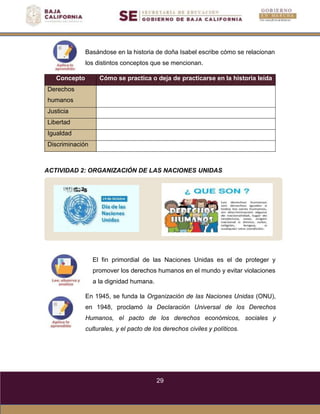 29
Basándose en la historia de doña Isabel escribe cómo se relacionan
los distintos conceptos que se mencionan.
Concepto Cómo se practica o deja de practicarse en la historia leída
Derechos
humanos
Justicia
Libertad
Igualdad
Discriminación
ACTIVIDAD 2: ORGANIZACIÓN DE LAS NACIONES UNIDAS
El fin primordial de las Naciones Unidas es el de proteger y
promover los derechos humanos en el mundo y evitar violaciones
a la dignidad humana.
En 1945, se funda la Organización de las Naciones Unidas (ONU),
en 1948, proclamó la Declaración Universal de los Derechos
Humanos, el pacto de los derechos económicos, sociales y
culturales, y el pacto de los derechos civiles y políticos.
 