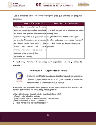 30
Lee el siguiente caso a un adulto y después pide que conteste las preguntas
sugeridas.
SITUACIÓN DE VIDA PREGUNTAS SUGERIDAS
“Mis padres me vendieron a los seis
años porque tenían mucha necesidad
de dinero. Los que me compraron me
sacaron del pueblo en el que vivíamos
en la India. Me metieron en un cuarto
en donde había más niños y nos
daban de comer solo para
mantenernos vivos. Nos ataban con
cuerdas a los lomos de los
camellos. (Anónimo).
1.- ¿Qué piensas de la situación de estas
niñas y niños?
2.- ¿Qué hubieras hecho en su lugar?
3.- ¿Por qué crees que los esclavizan así?
4.- ¿Qué opinas de lo que hacen los
padres?
Tema: La importancia de las normas para la organización social y política de
un país
ACTIVIDAD # 3 “Legalidad en mi colonia”
El alumno identifica la importancia de sabernos parte de un sistema
organizado, que puede disminuir en gran medida los niveles de
inseguridad en la comunidad en que vivimos.
Realizarán una encuesta a una persona adulta para identificar los índices y las
causas de denuncia del delito. Preguntas sugeridas:
¿Han sido víctimas de algún delito durante el último año?
¿Qué tipo de delito han sufrido?
¿Cómo les ha afectado a cada miembro de tu familia?
¿Han denunciado el delito? ¿Por qué?
¿Tú qué harías para no violar las reglas?
 
