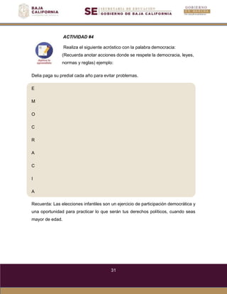 31
E
M
O
C
R
A
C
I
A
ACTIVIDAD #4
Realiza el siguiente acróstico con la palabra democracia:
(Recuerda anotar acciones donde se respete la democracia, leyes,
normas y reglas) ejemplo:
Delia paga su predial cada año para evitar problemas.
Recuerda: Las elecciones infantiles son un ejercicio de participación democrática y
una oportunidad para practicar lo que serán tus derechos políticos, cuando seas
mayor de edad.
 