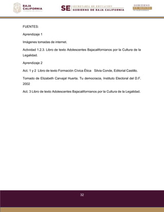 32
FUENTES:
Aprendizaje 1
Imágenes tomadas de internet.
Actividad 1.2.3. Libro de texto Adolescentes Bajacalifornianos por la Cultura de la
Legalidad.
Aprendizaje 2
Act. 1 y 2 Libro de texto Formación Cívica Ética Silvia Conde, Editorial Castillo.
Tomado de Elizabeth Carvajal Huerta. Tu democracia, Instituto Electoral del D.F.
2002
Act. 3 Libro de texto Adolescentes Bajacalifornianos por la Cultura de la Legalidad.
 