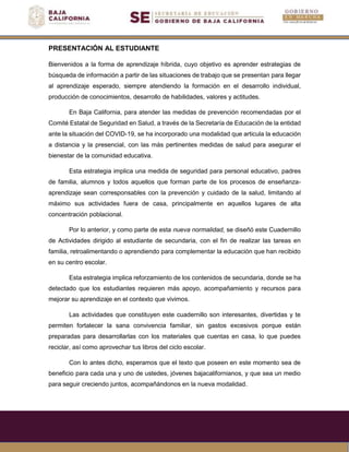 PRESENTACIÓN AL ESTUDIANTE
Bienvenidos a la forma de aprendizaje híbrida, cuyo objetivo es aprender estrategias de
búsqueda de información a partir de las situaciones de trabajo que se presentan para llegar
al aprendizaje esperado, siempre atendiendo la formación en el desarrollo individual,
producción de conocimientos, desarrollo de habilidades, valores y actitudes.
En Baja California, para atender las medidas de prevención recomendadas por el
Comité Estatal de Seguridad en Salud, a través de la Secretaría de Educación de la entidad
ante la situación del COVID-19, se ha incorporado una modalidad que articula la educación
a distancia y la presencial, con las más pertinentes medidas de salud para asegurar el
bienestar de la comunidad educativa.
Esta estrategia implica una medida de seguridad para personal educativo, padres
de familia, alumnos y todos aquellos que forman parte de los procesos de enseñanza-
aprendizaje sean corresponsables con la prevención y cuidado de la salud, limitando al
máximo sus actividades fuera de casa, principalmente en aquellos lugares de alta
concentración poblacional.
Por lo anterior, y como parte de esta nueva normalidad, se diseñó este Cuadernillo
de Actividades dirigido al estudiante de secundaria, con el fin de realizar las tareas en
familia, retroalimentando o aprendiendo para complementar la educación que han recibido
en su centro escolar.
Esta estrategia implica reforzamiento de los contenidos de secundaria, donde se ha
detectado que los estudiantes requieren más apoyo, acompañamiento y recursos para
mejorar su aprendizaje en el contexto que vivimos.
Las actividades que constituyen este cuadernillo son interesantes, divertidas y te
permiten fortalecer la sana convivencia familiar, sin gastos excesivos porque están
preparadas para desarrollarlas con los materiales que cuentas en casa, lo que puedes
reciclar, así como aprovechar tus libros del ciclo escolar.
Con lo antes dicho, esperamos que el texto que poseen en este momento sea de
beneficio para cada una y uno de ustedes, jóvenes bajacalifornianos, y que sea un medio
para seguir creciendo juntos, acompañándonos en la nueva modalidad.
 