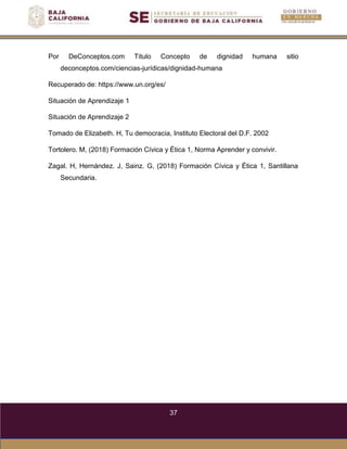 37
Por DeConceptos.com Titulo Concepto de dignidad humana sitio
deconceptos.com/ciencias-jurídicas/dignidad-humana
Recuperado de: https://www.un.org/es/
Situación de Aprendizaje 1
Situación de Aprendizaje 2
Tomado de Elizabeth. H, Tu democracia, Instituto Electoral del D.F. 2002
Tortolero. M, (2018) Formación Cívica y Ética 1, Norma Aprender y convivir.
Zagal. H, Hernández. J, Sainz. G, (2018) Formación Cívica y Ética 1, Santillana
Secundaria.
 