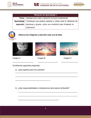 3
Situación de Aprendizaje 1
Tema: Libertad como valor y Derecho humano fundamental.
Aprendizaje
esperado:
Construye una postura asertiva y crítica ante la influencia de
personas y grupos, como una condición para fortalecer la
autonomía.
Observa las imágenes y describe cada una de ellas:
Imagen A Imagen B Imagen C
Contesta las siguientes preguntas:
a) ¿Qué significa para ti la Libertad?
.
b) ¿Qué responsabilidades o implicaciones tiene ejercer la libertad?
.
 