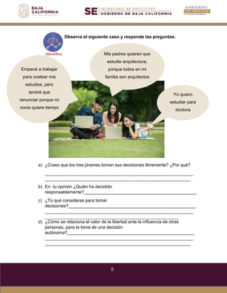 5
Observa el siguiente caso y responde las preguntas:
Empecé a trabajar
para costear mis
estudios, pero
tendré que
renunciar porque mi
novia quiere tiempo
Mis padres quieren que
estudie arquitectura,
porque todos en mi
familia son arquitectos
Yo quiero
estudiar para
doctora
a) ¿Crees que los tres jóvenes toman sus decisiones libremente? ¿Por qué?
b) En tu opinión ¿Quién ha decidido
responsablemente?
c) ¿Tú qué consideras para tomar
decisiones?
d) ¿Cómo se relaciona el valor de la libertad ante la influencia de otras
personas, para la toma de una decisión
autónoma?
 