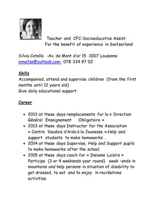 Teacher and CFC-Socioeducative Assist.
For the benefit of experience in Switzerland
Silvia Cotella -Av. de Mont d’or 15 -1007 Lausanne
nimafsa@outlook.com- 078 334 97 02
Skills
Accompanied, attend and supervise children (from the first
months until 12 years old)
Give daily educational support
Career
 2013 at these days remplacements for la « Direction
Général Enseignement Obligatoire »
 2013 at these days Instructor for the Association
« Centre Vaudois d’Aide à la Jeunesse ».Help and
support students to make homeworks .
 2014 at these days Supervise, Help and Support pupils
to make homeworks after the school.
 2015 at these days coach for « Insieme Loisirs »
Participe (3 or 4 weekends year round) week –ends in
mountains and help persons in situation of disability to
get dressed, to eat and to enjoy in recréatives
activities.
 
