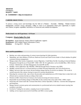 BRIJESH
Chandapura
Bangalore – 560099
: +919008009867 :Bijju.storms@gmail.com
CAREER OBJECTIVES:
To pursue a strong career and knowledge into the field of a Finance – Accounts – Banking – Human resource
management, customer service operations, willing to work in an organization which gives opportunity to explore
one's talents, recognize capabilities and believes in teamwork and continual development.
Professional over all Experience: 4.5-Years
Company: Oracle India Pvt. Ltd.
Designation: Senior Financial Analyst (Sales & Application support)
Department: GFIC (Global Finance Information Centre)
Duration: 16-Aug-2012 – Till Date
Roles and Responsibilities:
 Booking new orders and generating of contract renewalpackage for Sales/operations.
 Maintaining up to date database of Software, Hardware License and Cloud License details in Oracle database for global
customers (License management).
 Manage projects like License Assignments, License Migrations, Credit Memo Re-bill, Consulting & Internal Database
Management through the use of Oracle ERP / CRM / OM / IB / SC applications such as Installed Base, OKS ( Service
Contract Administrator ) & Order Management (For both HW & SW)
 Handling various applications like OM/OKS, CRM-OD through Oracle E-business suite (ERP)
 Handling external end-user’s of Oracle hardware on Global Warranty Registration and Tech refresh process.
 Helping end-users/sales reps to know the post booking changes that has occurred in our database. This results in
smooth renewals of the contract, leaving no reason for customer dissatisfaction.
 Educating the customers/sales reps to know the procedure and standard process of IB. It helps them to make their work
efficient and to customize the data according to their needs.
 Worked on OKS ( Oracle Service Contracts ) for Contract invoicing & Contract renewal.
 Responsible for post booking changes in IB & OKS for the countries that comes under APAC, EMEA region.
 Interacting with various teams like Customer Data Desk, Contract Specialists, Collection, Customer data management
and Integration.
 Manage internal customer queries and communication in a professional and service-minded manner ensuring that
resolution is provided.
 Involved in Training the new joiners, assigning issues to team members.
 Auditing service requests processed in Install Base and OKS to ensure quality.
 