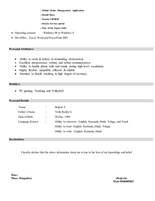 : Global Order Management Application.
: Install Base.
: Oracle CRMOD
: Oracle Service portal
: Sun, Acme legacy tools
? Operating systems : Windows 98 to Windows 8
? Ms-Office C Excel, Word and PowerPoint 2007
Personal Attributes:
? Ability to work & deliver in demanding environment.
? Excellent interpersonal, writing and verbal communication.
? Ability to handle phone calls and emails during high-level escalations.
? Highly flexible, adaptable, efficient & reliable.
? Attention to details resulting in high degree of accuracy.
Hobbies:
? PC gaming, Trekking and Volleyball
Personal Details
Name : Brijesh Y
Fathers Name : Yella Reddy G
Date of Birth : 28-Dec- 1989.
Language Known : Ability to converse - English, Kannada,Hindi, Telugu, and Tamil.
Ability to read - English, Kannada, Hindi, Telugu.
Ability to write - English, Kannada, Hindi.
Declaration:
I hereby declare that the above information about me is true to the best of my knowledge and belief.
Date:
Place: Bangalore (Brijesh)
Mob-9008009867
 