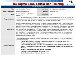 1
Six Sigma Lean Yellow Belt TrainingSix Sigma Lean Yellow Belt Training
Course Description
Title: Lean Yellow Belt Training Instructor: Six Sigma Master Black Belt
Learning Channel: Six Sigma Canada Inc. Duration: 5-day Session
Type:
Facilitated Course by Six Sigma
Canada Inc.
Location: tbd
Target Audience:
This course is for employees requiring a standardized approach to problem solving for the purpose of
continuous improvement. This would include team leaders, supervisors, associates, that will dedicate a
small portion of their time applying the LDMAIC tools to their natural work area.
Description:
Many employees (including hourly) can and should be trained in the fundamental 7 basic tools of Lean
Six Sigma. To quickly achieve a major cultural change in an organization, we recommend teaching a
large percentage of the employee population in basic Lean Six Sigma tools and techniques. This gives
them a stronger understanding of the process so that they can assist Black Belts and Green Belts on
their projects. Lean Yellow Belts are the team members that Green Belts and Black Belts rely on in the
work place. The Lean Yellow Belt is needed to gather data, participate in problem solving, and add
their expertise to the exploration process. The general participant may have little or no knowledge of
the Lean Six Sigma Methodology. The course provides you with an overview of Lean Six Sigma and
training in the Seven Basic Tools.
Learning Outcome:
To provide the participants with an overview and tools used in Lean projects. The following tools and
concepts will be used:
 Introduction to Lean Six Sigma, Value Stream Mapping, Future State, Roles and
Responsibilities, Voice of the Customer
 Project Identification and Selection, Cause & Effect Diagram, 5 Why, Pareto Analysis
 SIPOC & Detailed Process Mapping, Input Output Matrix, Process Failure Mode Effects
Analysis
 MSA Attribute Gage R&R, MSA Varible Gage R&R
 Capability Analysis Attribute and Variable Data
 Basic Statistics, Poka-Yoke and Control Plans
 
