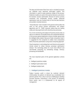 The data and information flows from real or simulated processes
are collected using advanced multi-agent systems. This
information is used to create predictive models of the process.
Predictive models are used to find optimal decisions and actions
for business’ process optimization. Because of various process
constraints and complicated process models, advanced
optimization tools are involved here to find the best decisions
and problem oriented solutions.
“Virtual Business” tools included in the general schema allow the
users to test various process optimization and analysis
algorithms and “IF… THEN” scenarios, before they are making
costly and risky experiments with actual business processes.
For on-line monitoring and analysis of business process data, as
well as for detection of possible faults and unexpected behavior
of the process general application schema includes special tools
for intelligent data analysis. Because of high computation load it
is suggested for the companies to realize most computation
tasks of business optimization using cloud computing approach.
Cloud computing is a technology that uses Internet and powerful
remote servers to obtain business processes optimization
solution. This technology allows for much more efficient and
user-friendly computing by centralizing storage, memory,
processing and bandwidth.
The most important parts of this general application schema
are:
 Intelligent predictive models
 Intelligent optimization tools
 Intelligent analysis tools
1. Intelligent predictive models
Today’s business world is driven by customer demand.
Unfortunately, the patterns of demand vary considerably from
period to period. This is why it can be so challenging to develop
accurate forecasts. Forecasting is the process of estimating
future events, and it is fundamental to all aspects of
management.
 