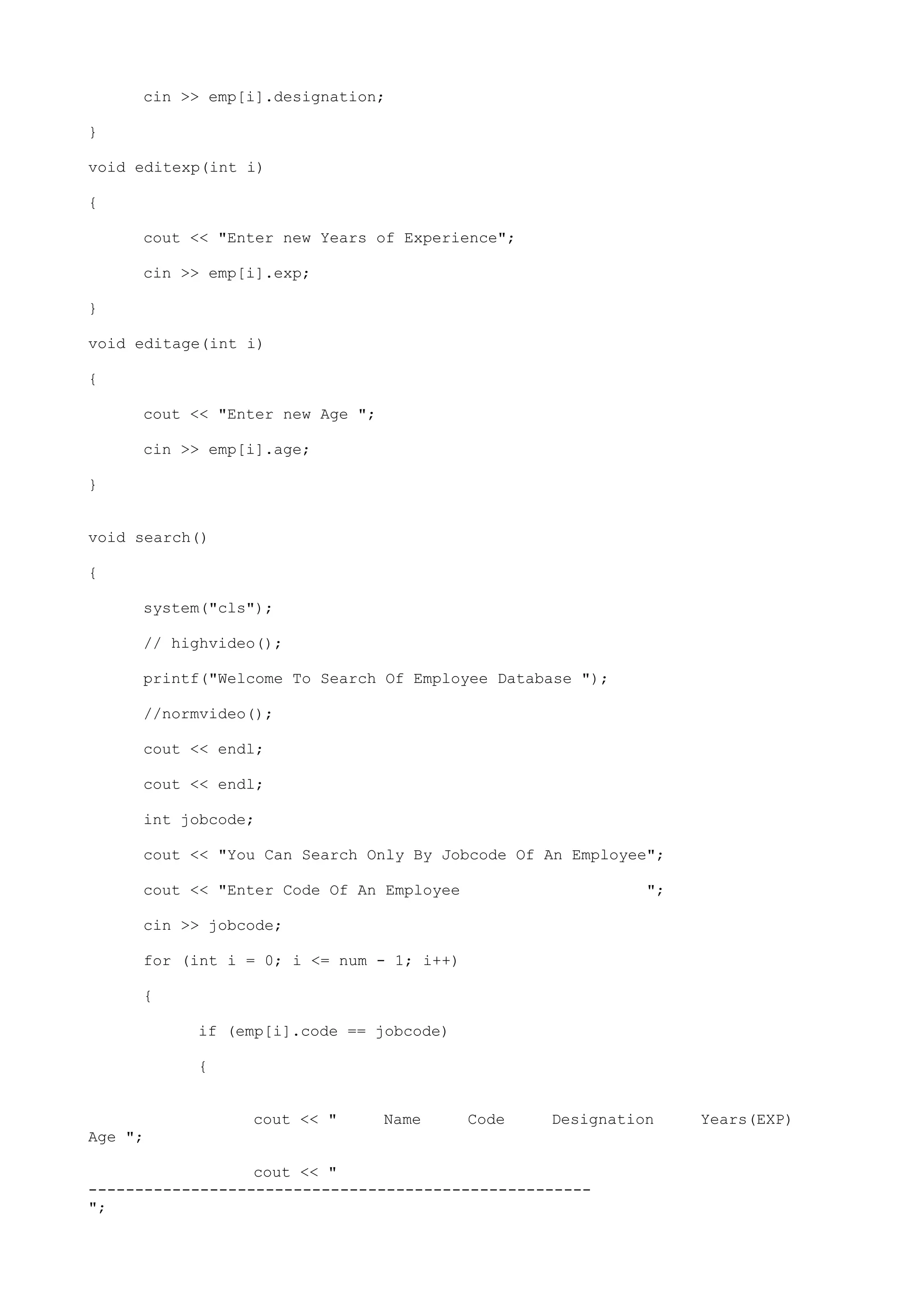 cin >> emp[i].designation;
}
void editexp(int i)
{
cout << "Enter new Years of Experience";
cin >> emp[i].exp;
}
void editage(int i)
{
cout << "Enter new Age ";
cin >> emp[i].age;
}
void search()
{
system("cls");
// highvideo();
printf("Welcome To Search Of Employee Database ");
//normvideo();
cout << endl;
cout << endl;
int jobcode;
cout << "You Can Search Only By Jobcode Of An Employee";
cout << "Enter Code Of An Employee ";
cin >> jobcode;
for (int i = 0; i <= num - 1; i++)
{
if (emp[i].code == jobcode)
{
cout << " Name Code Designation Years(EXP)
Age ";
cout << "
------------------------------------------------------
";
 