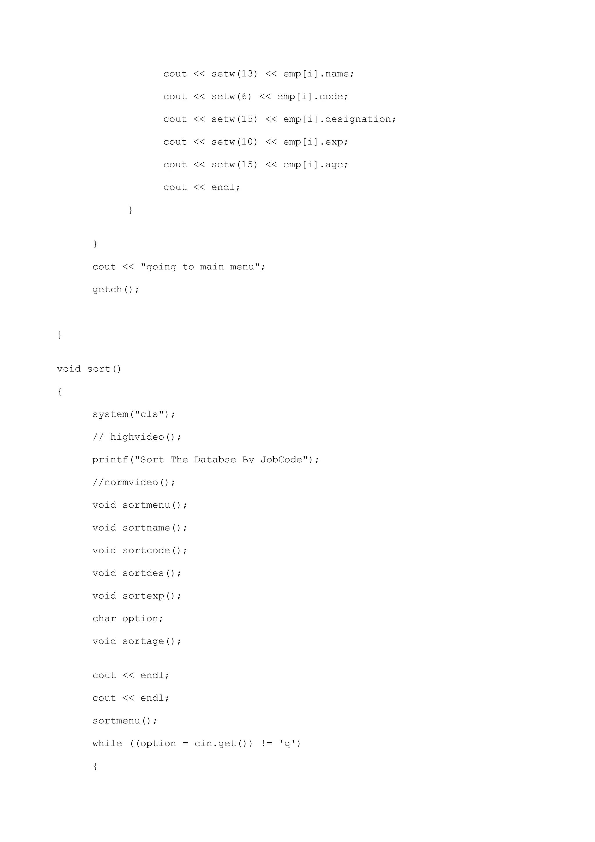 cout << setw(13) << emp[i].name;
cout << setw(6) << emp[i].code;
cout << setw(15) << emp[i].designation;
cout << setw(10) << emp[i].exp;
cout << setw(15) << emp[i].age;
cout << endl;
}
}
cout << "going to main menu";
getch();
}
void sort()
{
system("cls");
// highvideo();
printf("Sort The Databse By JobCode");
//normvideo();
void sortmenu();
void sortname();
void sortcode();
void sortdes();
void sortexp();
char option;
void sortage();
cout << endl;
cout << endl;
sortmenu();
while ((option = cin.get()) != 'q')
{
 