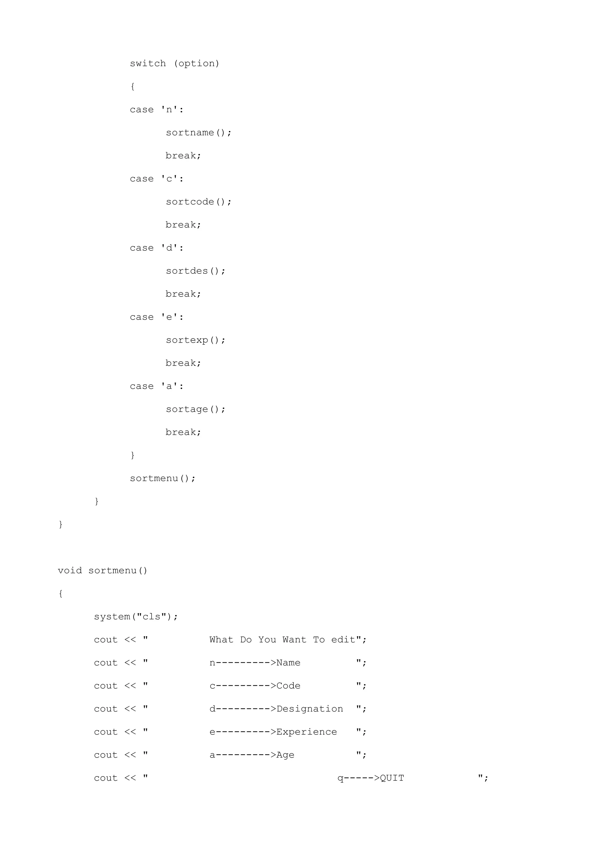switch (option)
{
case 'n':
sortname();
break;
case 'c':
sortcode();
break;
case 'd':
sortdes();
break;
case 'e':
sortexp();
break;
case 'a':
sortage();
break;
}
sortmenu();
}
}
void sortmenu()
{
system("cls");
cout << " What Do You Want To edit";
cout << " n--------->Name ";
cout << " c--------->Code ";
cout << " d--------->Designation ";
cout << " e--------->Experience ";
cout << " a--------->Age ";
cout << " q----->QUIT ";
 