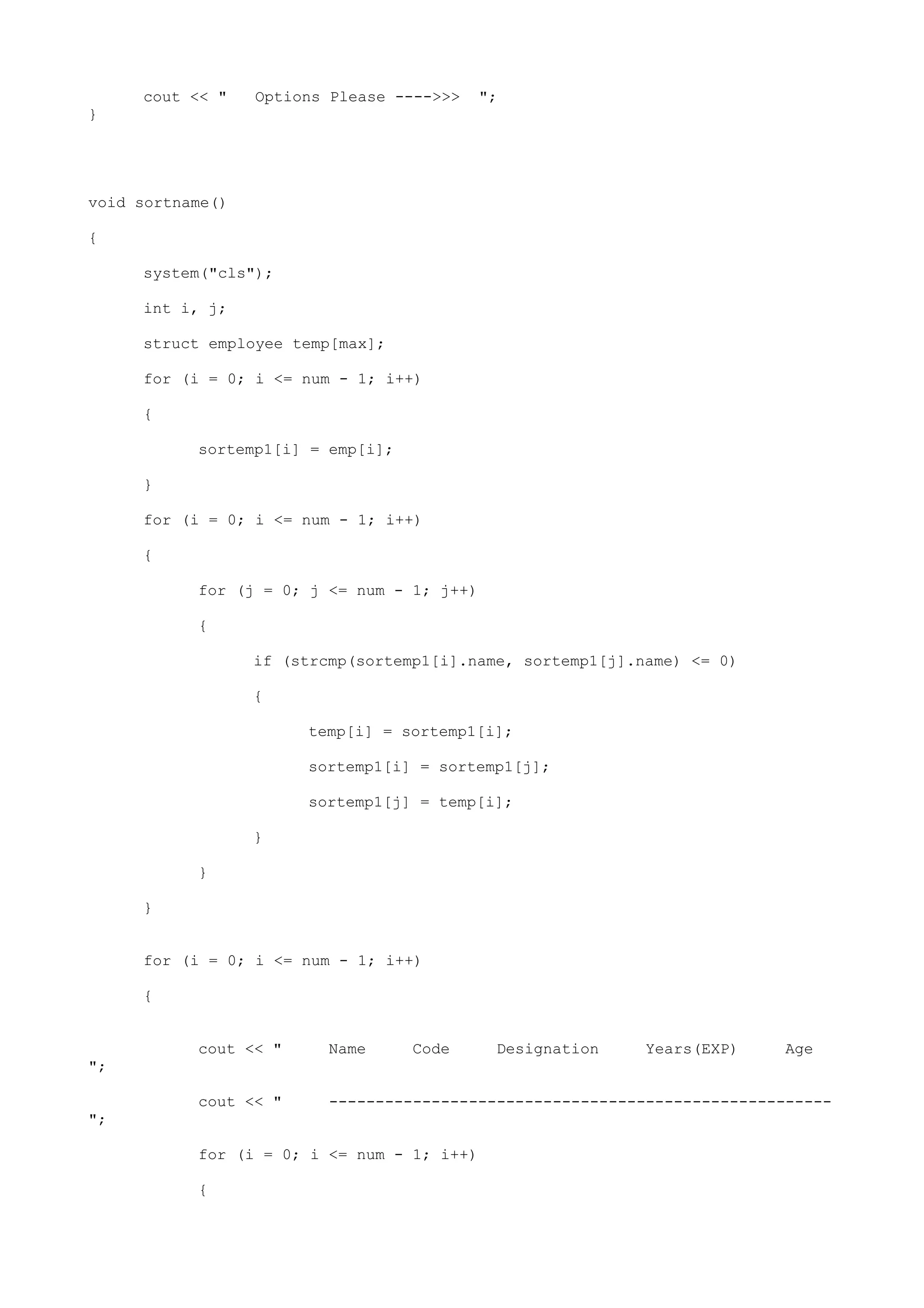 cout << " Options Please ---->>> ";
}
void sortname()
{
system("cls");
int i, j;
struct employee temp[max];
for (i = 0; i <= num - 1; i++)
{
sortemp1[i] = emp[i];
}
for (i = 0; i <= num - 1; i++)
{
for (j = 0; j <= num - 1; j++)
{
if (strcmp(sortemp1[i].name, sortemp1[j].name) <= 0)
{
temp[i] = sortemp1[i];
sortemp1[i] = sortemp1[j];
sortemp1[j] = temp[i];
}
}
}
for (i = 0; i <= num - 1; i++)
{
cout << " Name Code Designation Years(EXP) Age
";
cout << " ------------------------------------------------------
";
for (i = 0; i <= num - 1; i++)
{
 