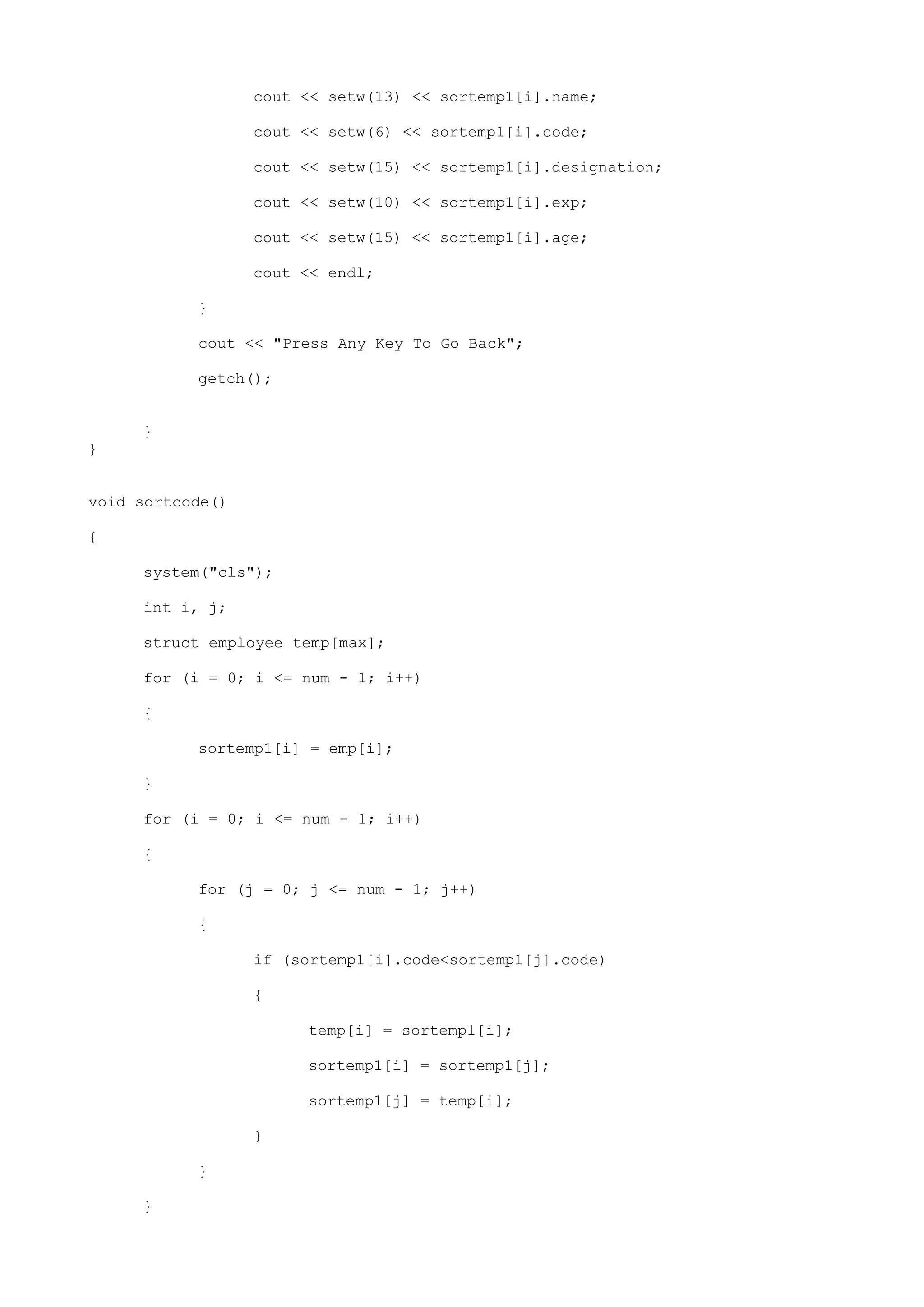cout << setw(13) << sortemp1[i].name;
cout << setw(6) << sortemp1[i].code;
cout << setw(15) << sortemp1[i].designation;
cout << setw(10) << sortemp1[i].exp;
cout << setw(15) << sortemp1[i].age;
cout << endl;
}
cout << "Press Any Key To Go Back";
getch();
}
}
void sortcode()
{
system("cls");
int i, j;
struct employee temp[max];
for (i = 0; i <= num - 1; i++)
{
sortemp1[i] = emp[i];
}
for (i = 0; i <= num - 1; i++)
{
for (j = 0; j <= num - 1; j++)
{
if (sortemp1[i].code<sortemp1[j].code)
{
temp[i] = sortemp1[i];
sortemp1[i] = sortemp1[j];
sortemp1[j] = temp[i];
}
}
}
 