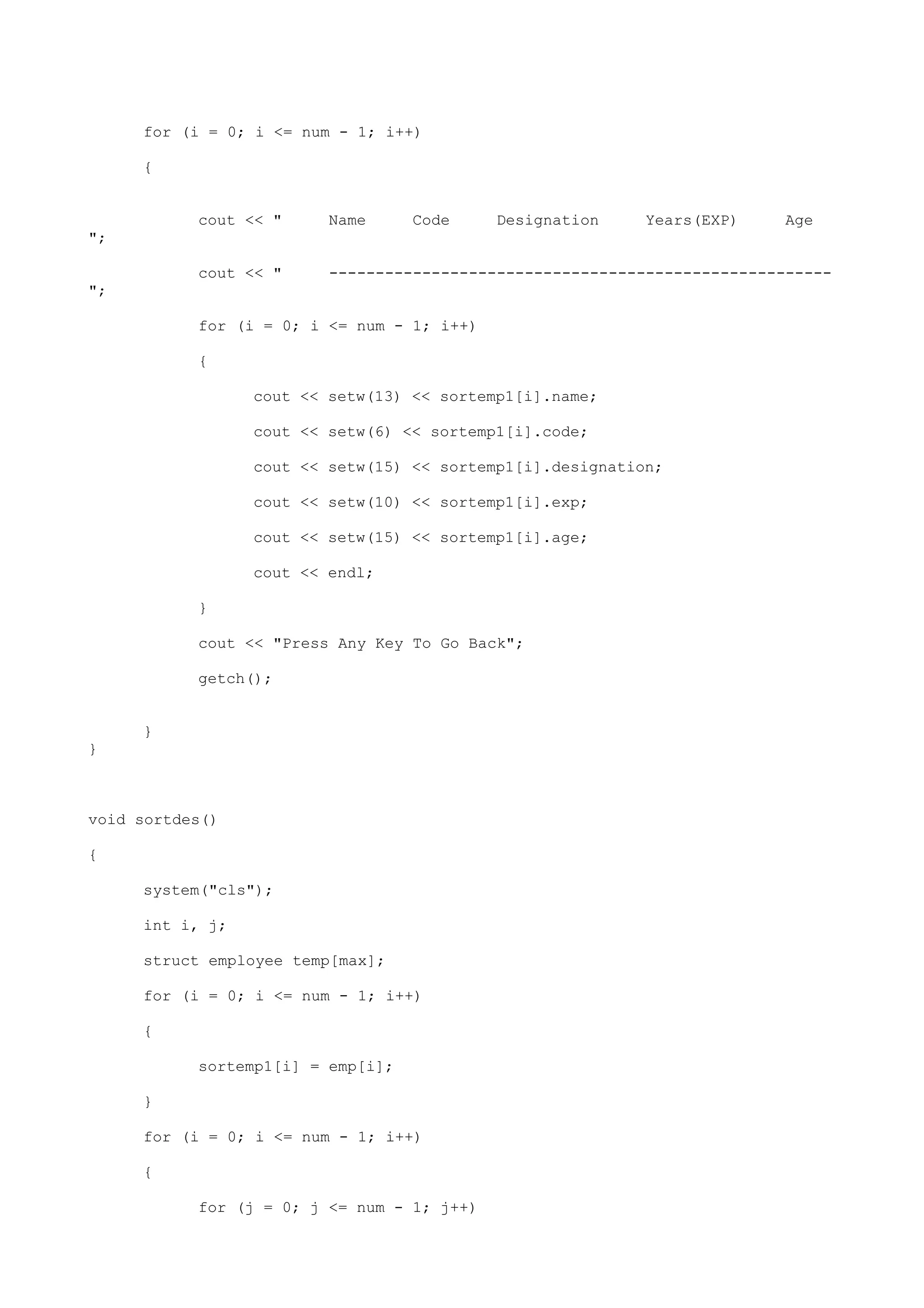 for (i = 0; i <= num - 1; i++)
{
cout << " Name Code Designation Years(EXP) Age
";
cout << " ------------------------------------------------------
";
for (i = 0; i <= num - 1; i++)
{
cout << setw(13) << sortemp1[i].name;
cout << setw(6) << sortemp1[i].code;
cout << setw(15) << sortemp1[i].designation;
cout << setw(10) << sortemp1[i].exp;
cout << setw(15) << sortemp1[i].age;
cout << endl;
}
cout << "Press Any Key To Go Back";
getch();
}
}
void sortdes()
{
system("cls");
int i, j;
struct employee temp[max];
for (i = 0; i <= num - 1; i++)
{
sortemp1[i] = emp[i];
}
for (i = 0; i <= num - 1; i++)
{
for (j = 0; j <= num - 1; j++)
 
