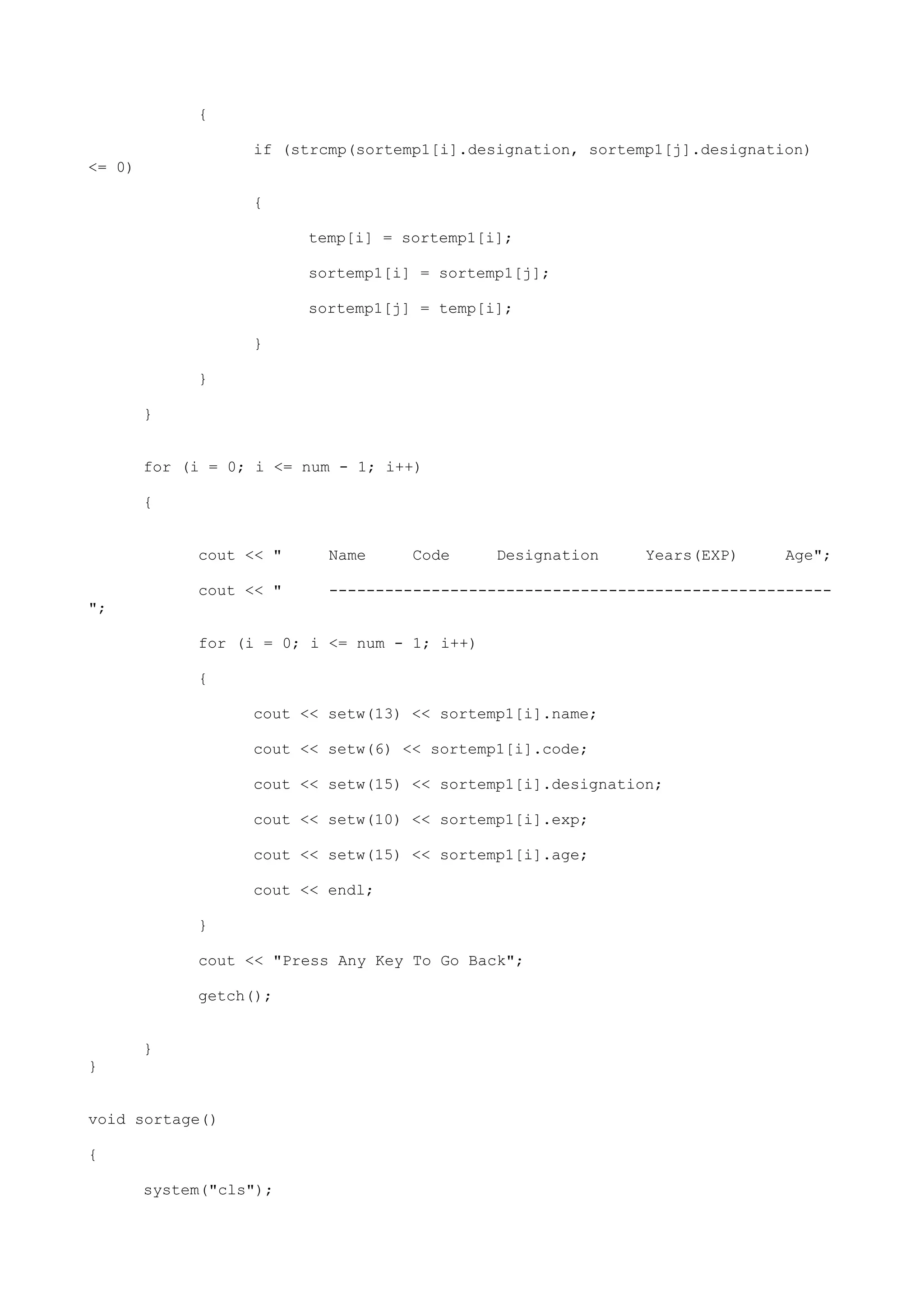 {
if (strcmp(sortemp1[i].designation, sortemp1[j].designation)
<= 0)
{
temp[i] = sortemp1[i];
sortemp1[i] = sortemp1[j];
sortemp1[j] = temp[i];
}
}
}
for (i = 0; i <= num - 1; i++)
{
cout << " Name Code Designation Years(EXP) Age";
cout << " ------------------------------------------------------
";
for (i = 0; i <= num - 1; i++)
{
cout << setw(13) << sortemp1[i].name;
cout << setw(6) << sortemp1[i].code;
cout << setw(15) << sortemp1[i].designation;
cout << setw(10) << sortemp1[i].exp;
cout << setw(15) << sortemp1[i].age;
cout << endl;
}
cout << "Press Any Key To Go Back";
getch();
}
}
void sortage()
{
system("cls");
 