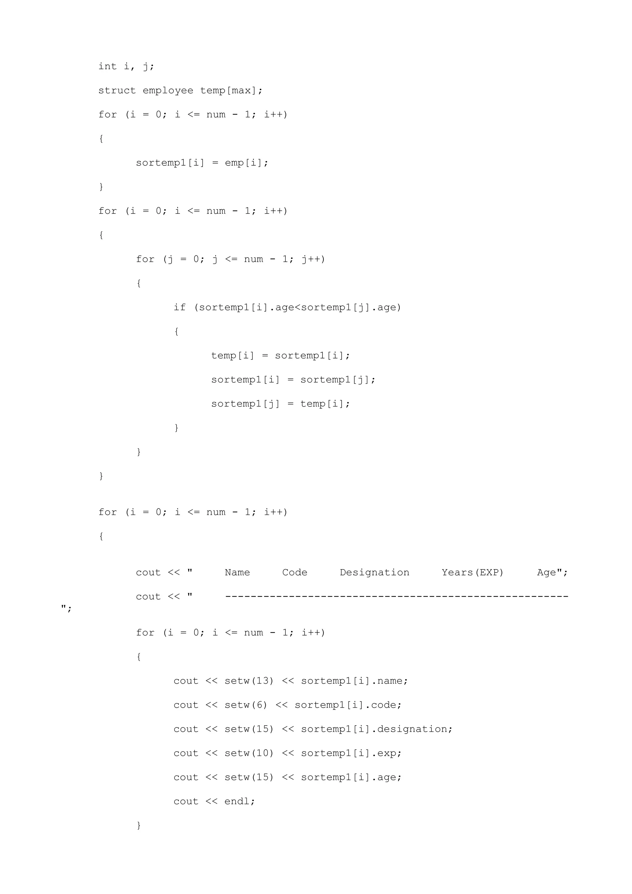int i, j;
struct employee temp[max];
for (i = 0; i <= num - 1; i++)
{
sortemp1[i] = emp[i];
}
for (i = 0; i <= num - 1; i++)
{
for (j = 0; j <= num - 1; j++)
{
if (sortemp1[i].age<sortemp1[j].age)
{
temp[i] = sortemp1[i];
sortemp1[i] = sortemp1[j];
sortemp1[j] = temp[i];
}
}
}
for (i = 0; i <= num - 1; i++)
{
cout << " Name Code Designation Years(EXP) Age";
cout << " ------------------------------------------------------
";
for (i = 0; i <= num - 1; i++)
{
cout << setw(13) << sortemp1[i].name;
cout << setw(6) << sortemp1[i].code;
cout << setw(15) << sortemp1[i].designation;
cout << setw(10) << sortemp1[i].exp;
cout << setw(15) << sortemp1[i].age;
cout << endl;
}
 