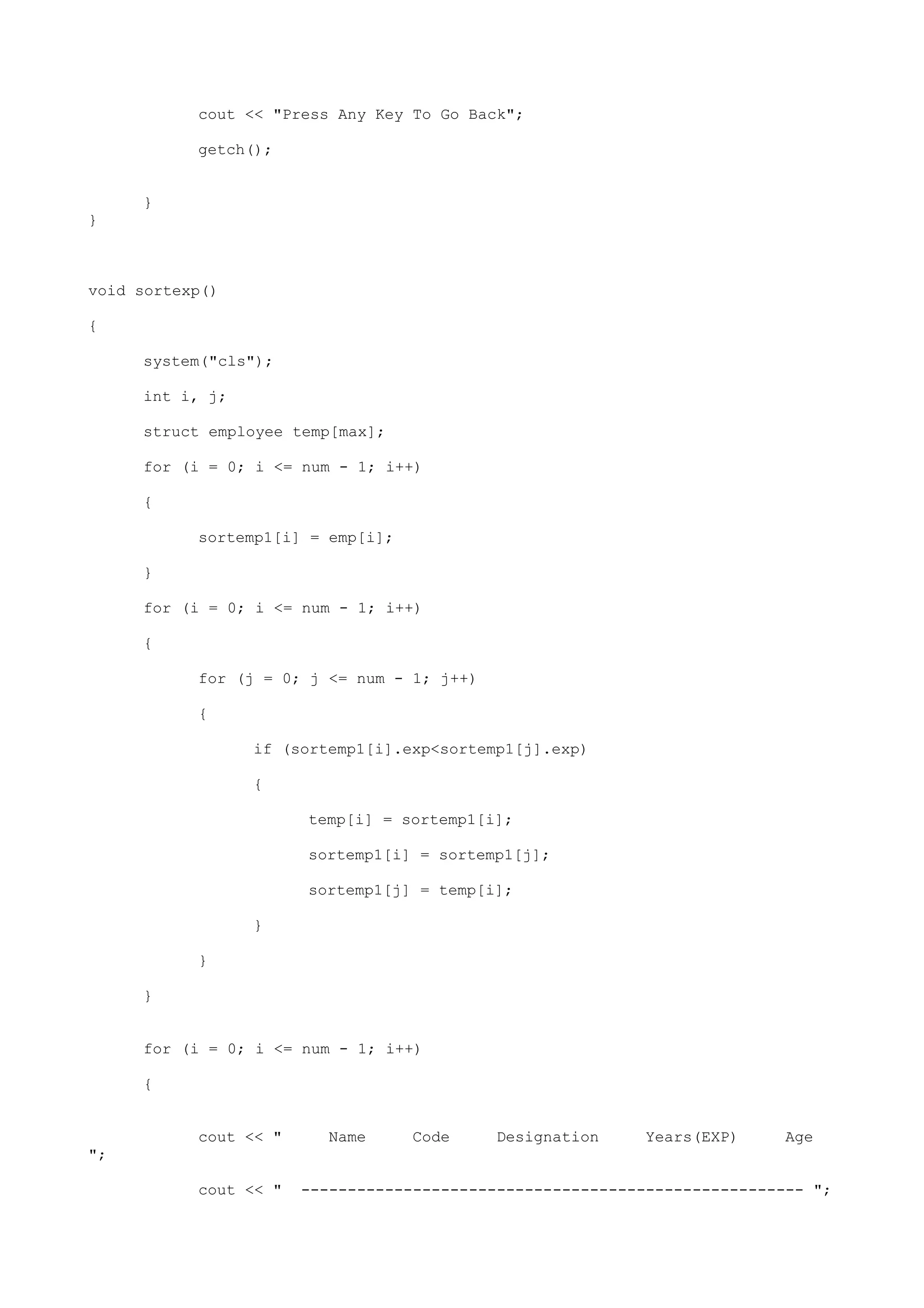cout << "Press Any Key To Go Back";
getch();
}
}
void sortexp()
{
system("cls");
int i, j;
struct employee temp[max];
for (i = 0; i <= num - 1; i++)
{
sortemp1[i] = emp[i];
}
for (i = 0; i <= num - 1; i++)
{
for (j = 0; j <= num - 1; j++)
{
if (sortemp1[i].exp<sortemp1[j].exp)
{
temp[i] = sortemp1[i];
sortemp1[i] = sortemp1[j];
sortemp1[j] = temp[i];
}
}
}
for (i = 0; i <= num - 1; i++)
{
cout << " Name Code Designation Years(EXP) Age
";
cout << " ------------------------------------------------------ ";
 