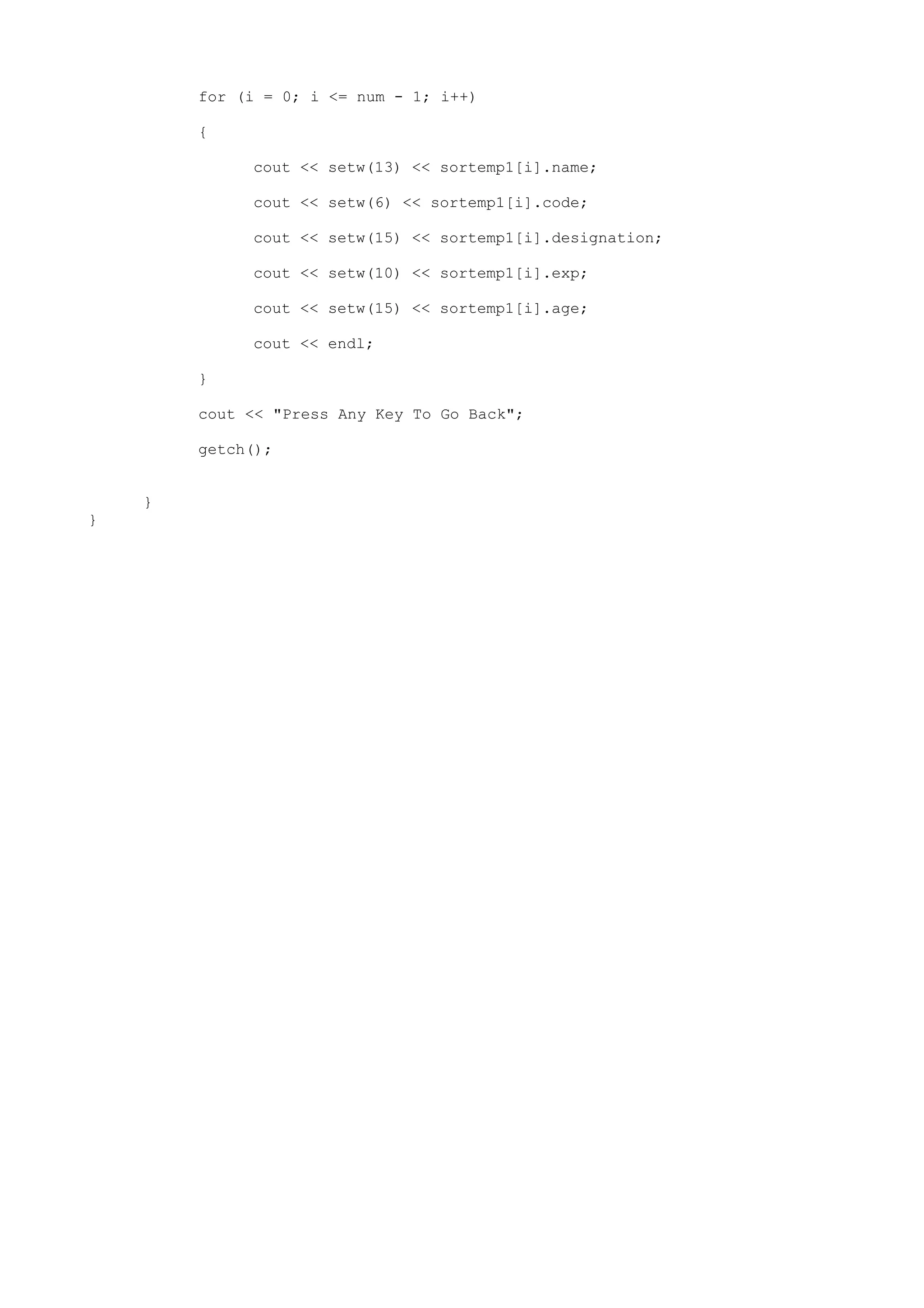 for (i = 0; i <= num - 1; i++)
{
cout << setw(13) << sortemp1[i].name;
cout << setw(6) << sortemp1[i].code;
cout << setw(15) << sortemp1[i].designation;
cout << setw(10) << sortemp1[i].exp;
cout << setw(15) << sortemp1[i].age;
cout << endl;
}
cout << "Press Any Key To Go Back";
getch();
}
}
 