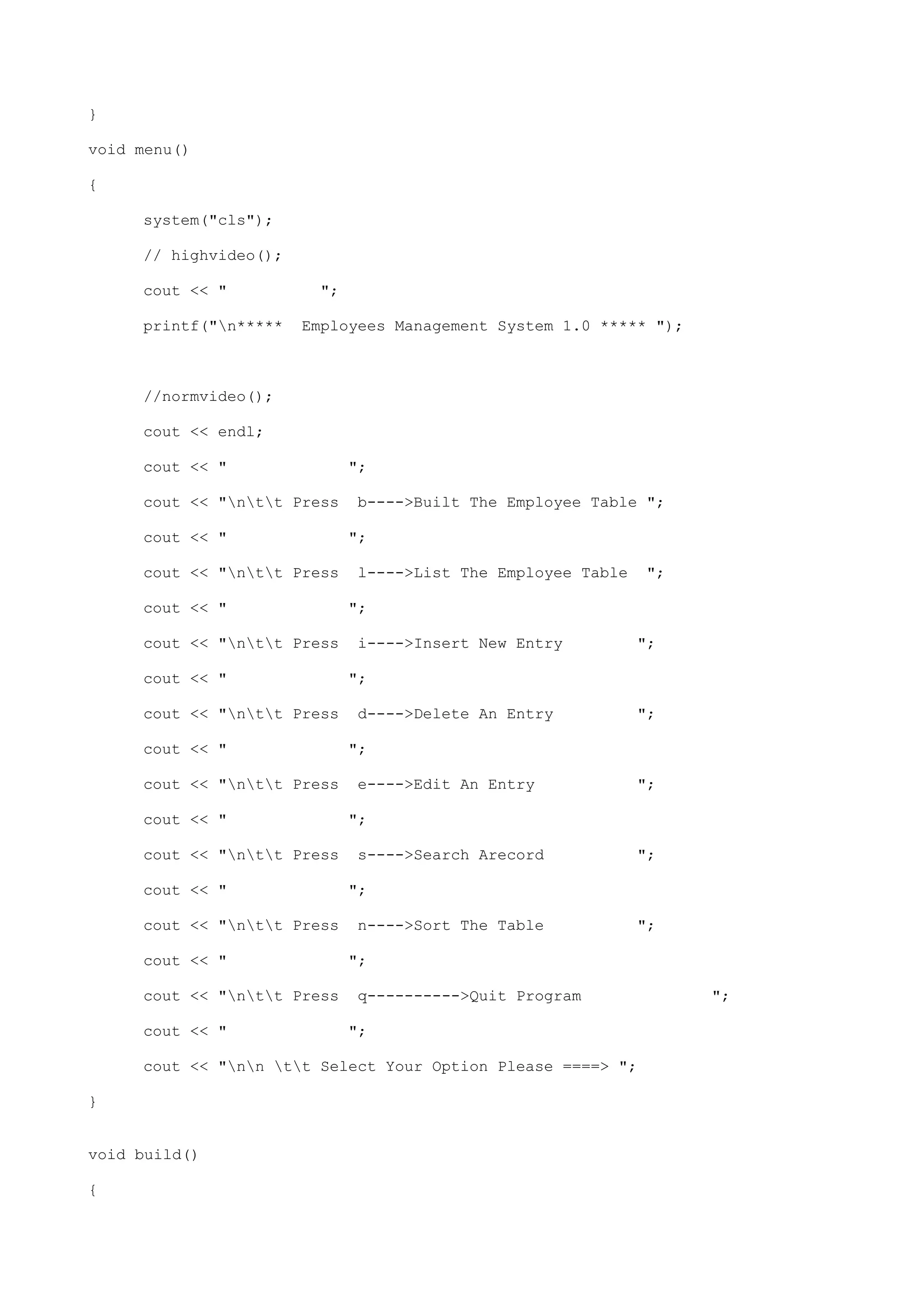 }
void menu()
{
system("cls");
// highvideo();
cout << " ";
printf("n***** Employees Management System 1.0 ***** ");
//normvideo();
cout << endl;
cout << " ";
cout << "ntt Press b---->Built The Employee Table ";
cout << " ";
cout << "ntt Press l---->List The Employee Table ";
cout << " ";
cout << "ntt Press i---->Insert New Entry ";
cout << " ";
cout << "ntt Press d---->Delete An Entry ";
cout << " ";
cout << "ntt Press e---->Edit An Entry ";
cout << " ";
cout << "ntt Press s---->Search Arecord ";
cout << " ";
cout << "ntt Press n---->Sort The Table ";
cout << " ";
cout << "ntt Press q---------->Quit Program ";
cout << " ";
cout << "nn tt Select Your Option Please ====> ";
}
void build()
{
 