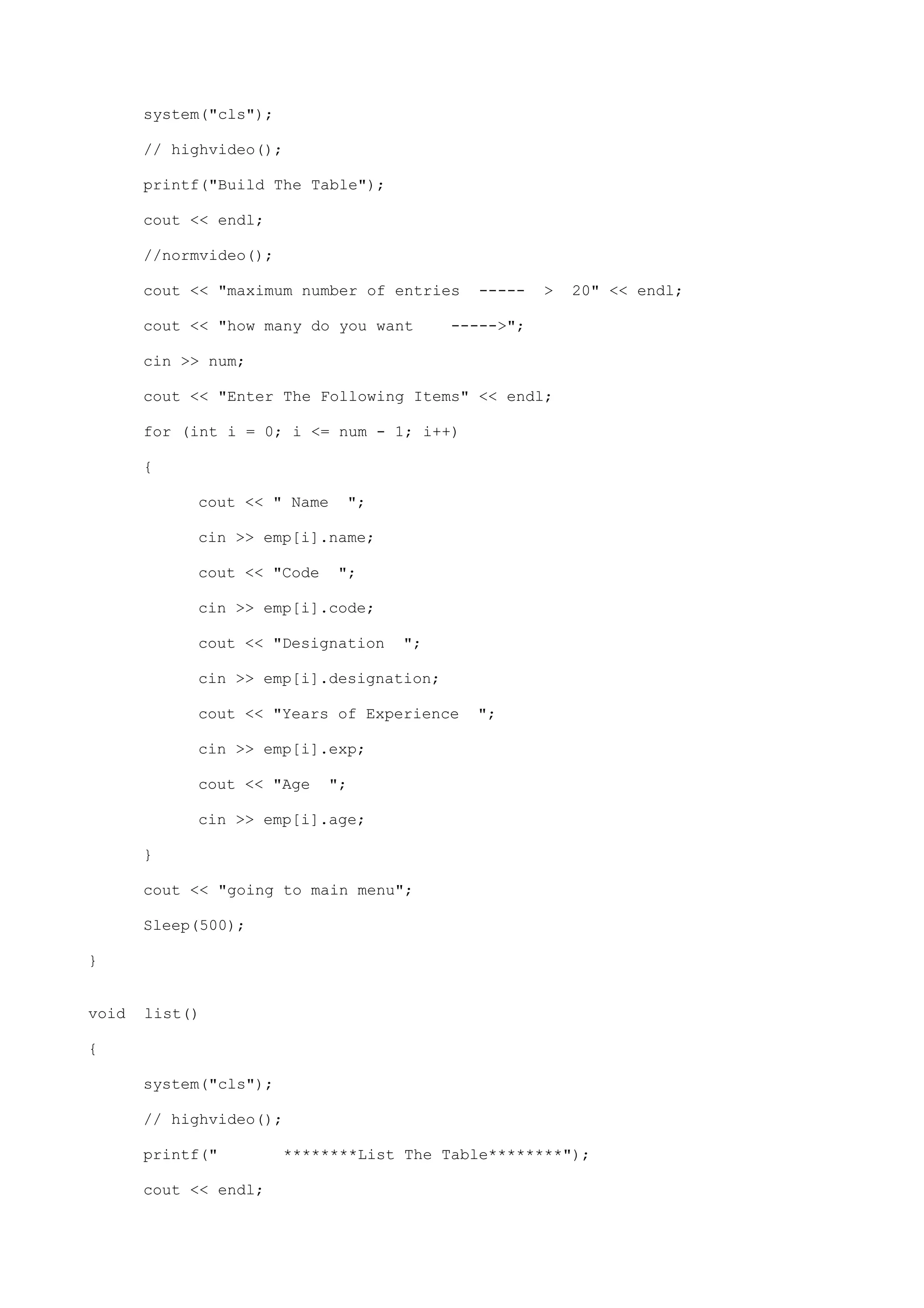 system("cls");
// highvideo();
printf("Build The Table");
cout << endl;
//normvideo();
cout << "maximum number of entries ----- > 20" << endl;
cout << "how many do you want ----->";
cin >> num;
cout << "Enter The Following Items" << endl;
for (int i = 0; i <= num - 1; i++)
{
cout << " Name ";
cin >> emp[i].name;
cout << "Code ";
cin >> emp[i].code;
cout << "Designation ";
cin >> emp[i].designation;
cout << "Years of Experience ";
cin >> emp[i].exp;
cout << "Age ";
cin >> emp[i].age;
}
cout << "going to main menu";
Sleep(500);
}
void list()
{
system("cls");
// highvideo();
printf(" ********List The Table********");
cout << endl;
 