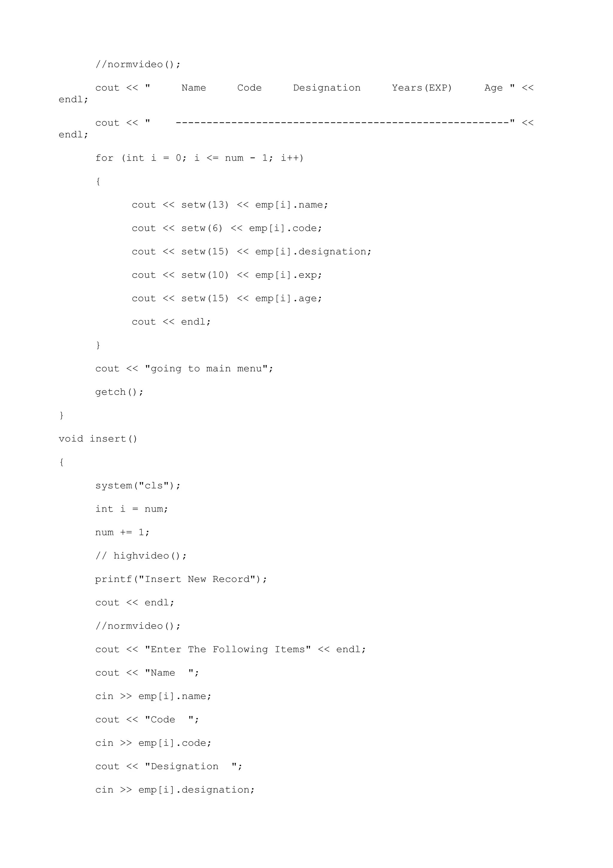 //normvideo();
cout << " Name Code Designation Years(EXP) Age " <<
endl;
cout << " ------------------------------------------------------" <<
endl;
for (int i = 0; i <= num - 1; i++)
{
cout << setw(13) << emp[i].name;
cout << setw(6) << emp[i].code;
cout << setw(15) << emp[i].designation;
cout << setw(10) << emp[i].exp;
cout << setw(15) << emp[i].age;
cout << endl;
}
cout << "going to main menu";
getch();
}
void insert()
{
system("cls");
int i = num;
num += 1;
// highvideo();
printf("Insert New Record");
cout << endl;
//normvideo();
cout << "Enter The Following Items" << endl;
cout << "Name ";
cin >> emp[i].name;
cout << "Code ";
cin >> emp[i].code;
cout << "Designation ";
cin >> emp[i].designation;
 