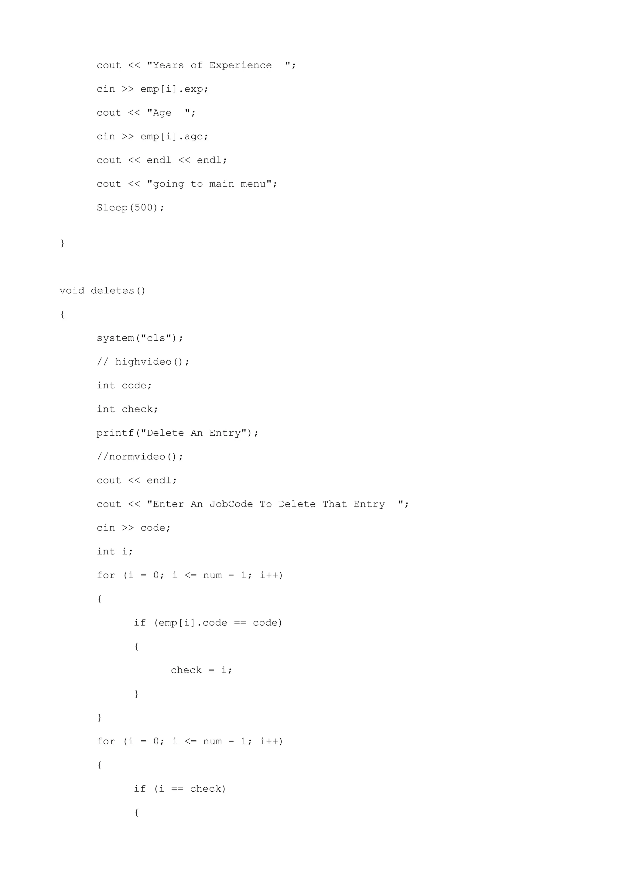 cout << "Years of Experience ";
cin >> emp[i].exp;
cout << "Age ";
cin >> emp[i].age;
cout << endl << endl;
cout << "going to main menu";
Sleep(500);
}
void deletes()
{
system("cls");
// highvideo();
int code;
int check;
printf("Delete An Entry");
//normvideo();
cout << endl;
cout << "Enter An JobCode To Delete That Entry ";
cin >> code;
int i;
for (i = 0; i <= num - 1; i++)
{
if (emp[i].code == code)
{
check = i;
}
}
for (i = 0; i <= num - 1; i++)
{
if (i == check)
{
 