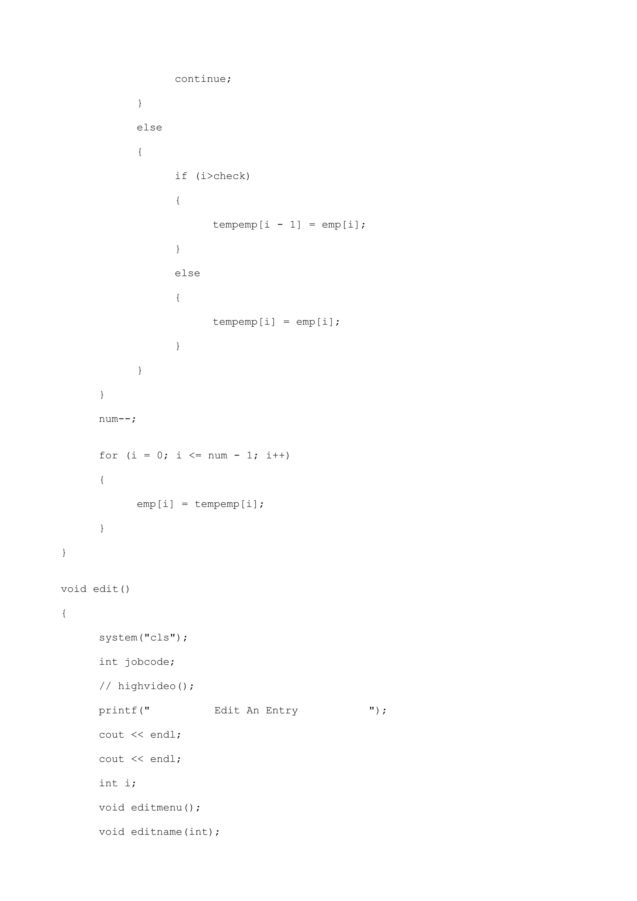 continue;
}
else
{
if (i>check)
{
tempemp[i - 1] = emp[i];
}
else
{
tempemp[i] = emp[i];
}
}
}
num--;
for (i = 0; i <= num - 1; i++)
{
emp[i] = tempemp[i];
}
}
void edit()
{
system("cls");
int jobcode;
// highvideo();
printf(" Edit An Entry ");
cout << endl;
cout << endl;
int i;
void editmenu();
void editname(int);
 