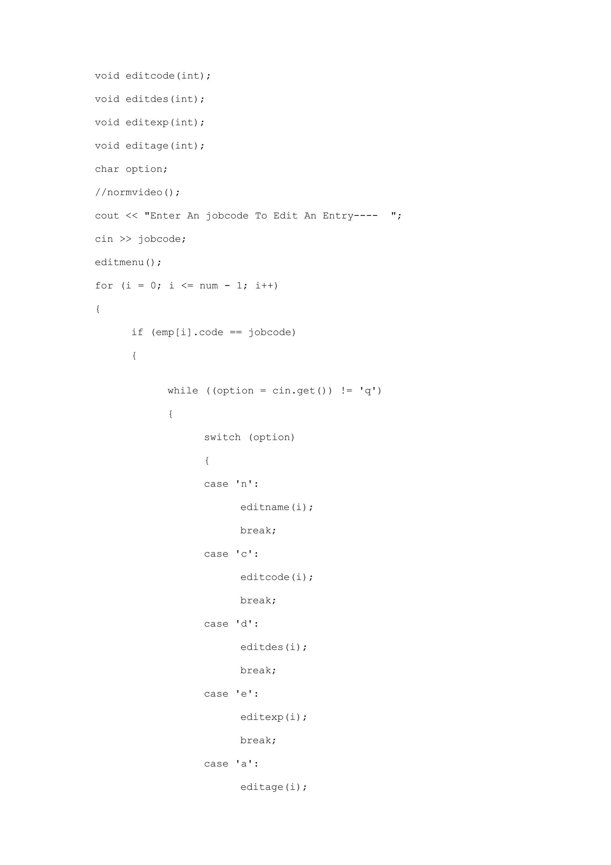 void editcode(int);
void editdes(int);
void editexp(int);
void editage(int);
char option;
//normvideo();
cout << "Enter An jobcode To Edit An Entry---- ";
cin >> jobcode;
editmenu();
for (i = 0; i <= num - 1; i++)
{
if (emp[i].code == jobcode)
{
while ((option = cin.get()) != 'q')
{
switch (option)
{
case 'n':
editname(i);
break;
case 'c':
editcode(i);
break;
case 'd':
editdes(i);
break;
case 'e':
editexp(i);
break;
case 'a':
editage(i);
 