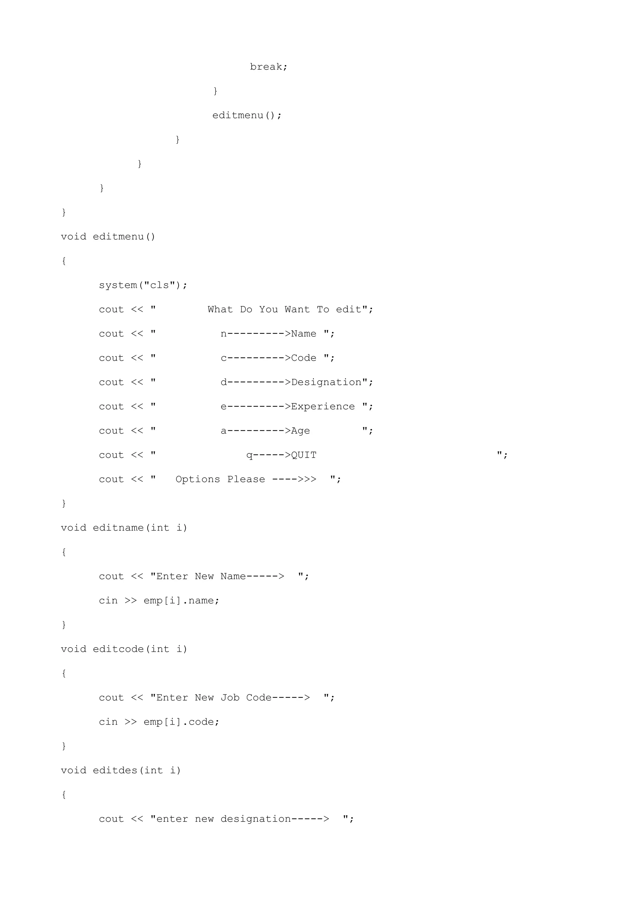 break;
}
editmenu();
}
}
}
}
void editmenu()
{
system("cls");
cout << " What Do You Want To edit";
cout << " n--------->Name ";
cout << " c--------->Code ";
cout << " d--------->Designation";
cout << " e--------->Experience ";
cout << " a--------->Age ";
cout << " q----->QUIT ";
cout << " Options Please ---->>> ";
}
void editname(int i)
{
cout << "Enter New Name-----> ";
cin >> emp[i].name;
}
void editcode(int i)
{
cout << "Enter New Job Code-----> ";
cin >> emp[i].code;
}
void editdes(int i)
{
cout << "enter new designation-----> ";
 