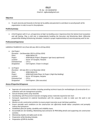 RAJJI
Ph. No: +91 9416918732
Email id: rajjikundu@gmail.com
Objective
 To work sincerely and honestly to the best of my ability and potential to contribute to overall growth of the
organization in order to excel in the profession.
Profile Summary
 A Civil Engineer with 3+ yrs. of experience at high rise building const. Experience from the bottom level excavation
and raft footing. Play a vital role in independently handling the Execution and Monitoring Work. Efficiently
prepared Bar Binding & Shuttering Schedules. Involved in proper implementation of concrete pouring work at site.
Professional Experience
LARSEN & TOUBROECC Ltd. (From 6th July 2011 to 30 Sep 2014)
 2nd Project
(Duration: - 2nd November 2013 to 30 Sep 2014)
Client : M3M INDIALTD.
Project : M3M Merlin Project. (Singapore type luxury apartment)
Location : Sector -67 Gurgaon, Haryana
Estimated Cost : 173 cr.
Designation : Civil Engineer. (Tower In-charge)
 1st Project
(Duration: - 6th July 2011 to 1st November 2013)
Client : M3M INDIALTD.
Project : M3M Golf Estate Phase 1A Project. (High Rise Building)
Location : Sector -65 Gurgaon, Haryana
Estimated Cost : 272 cr.
Designation : Civil Engineer. (Site execution)
Areas of Expertise & Exposure
 Supervise all construction activities including providing technical inputs for methodologies of construction & co-
ordination with site management activities.
 Execute drawing works using AutoCAD.
 Coordinating with Procurement teamfor arranging various materials required at site level.
 Formwork requirement & material Coordination with the company in order to make sure the work is not
hampered.
 Monitor on-site construction activities to ensure project execution as per laid down guidelines.
 Ensure amicable work conditions on the construction site effectively handle labour complaints and promptly
redress their grievances.
 Established plans for quality, durability and reliability issues.
 Accountable for site handling, Maintaining Sub-contractor & PRW billing details and supporting site construction
activities.
 Maintaining Quality and safety work at site.
 Preparation of Bar Bending Schedule.
 Preparation of DPR & checklist.
 