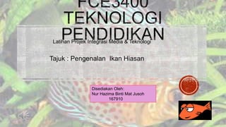 Latihan Projek Integrasi Media & Teknologi 
Tajuk : Pengenalan Ikan Hiasan 
Disediakan Oleh: 
Nur Hazima Binti Mat Jusoh 
167910 
 