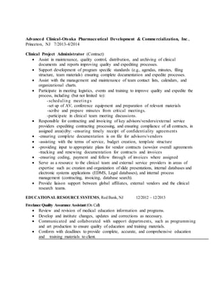 Advanced Clinical-Otsuka Pharmaceutical Development & Commercialization, Inc.,
Princeton, NJ 7/2013-4/2014
Clinical Project Administrator (Contract)
 Assist in maintenance, quality control, distribution, and archiving of clinical
documents and reports improving quality and expediting processes.
 Support development of program specific standards (e.g., agendas, minutes, filing
structure, team materials) ensuring complete documentation and expedite processes.
 Assist with the management and maintenance of team contact lists, calendars, and
organizational charts.
 Participate in meeting logistics, events and training to improve quality and expedite the
process, including (but not limited to):
-scheduling meetings
-set up of AV, conference equipment and preparation of relevant materials
-scribe and prepare minutes from critical meetings.
-participate in clinical team meeting discussions.
 Responsible for contracting and invoicing of key advisors/vendors/external service
providers expediting contracting processing, and ensuring compliance of all contracts, in
assigned area(s)by: -ensuring timely receipt of confidentiality agreements
 -ensuring complete documentation is on file for advisors/vendors
 -assisting with the terms of service, budget creation, template structure
 -providing input to appropriate plans for vendor contracts (sows)or overall agreements
-tracking and renewing documentation for contracts and invoices
 -ensuring coding, payment and follow through of invoices where assigned
 Serve as a resource to the clinical team and external service providers in areas of
expertise such as: creation and organization of slide presentations, internal databases and
electronic systems applications (EDMS, Legal databases), and internal process
management (contracting, invoicing, database search).
 Provide liaison support between global affiliates, external vendors and the clinical
research teams.
EDUCATIONAL RESOURCE SYSTEMS, Red Bank, NJ 12/2012 – 12/2013
Freelance Quality Assurance Assistant (On Call)
 Review and revision of medical education information and programs.
 Develop and institute changes, updates and corrections as necessary.
 Communicated and collaborated with support departments, such as programming
and art production to ensure quality of education and training materials.
 Conform with deadlines to provide complete, accurate, and comprehensive education
and training materials to client.
 