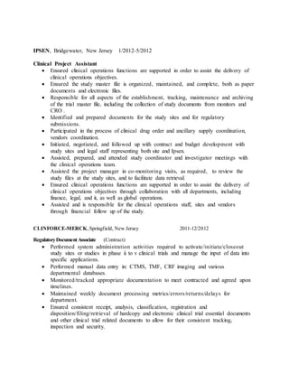 IPSEN, Bridgewater, New Jersey 1/2012-5/2012
Clinical Project Assistant
 Ensured clinical operations functions are supported in order to assist the delivery of
clinical operations objectives.
 Ensured the study master file is organized, maintained, and complete, both as paper
documents and electronic files.
 Responsible for all aspects of the establishment, tracking, maintenance and archiving
of the trial master file, including the collection of study documents from monitors and
CRO .
 Identified and prepared documents for the study sites and for regulatory
submissions.
 Participated in the process of clinical drug order and ancillary supply coordination,
vendors coordination.
 Initiated, negotiated, and followed up with contract and budget development with
study sites and legal staff representing both site and Ipsen.
 Assisted, prepared, and attended study coordinator and investigator meetings with
the clinical operations team.
 Assisted the project manager in co-monitoring visits, as required, to review the
study files at the study sites, and to facilitate data retrieval.
 Ensured clinical operations functions are supported in order to assist the delivery of
clinical operations objectives through collaboration with all departments, including
finance, legal, and it, as well as global operations.
 Assisted and is responsible for the clinical operations staff, sites and vendors
through financial follow up of the study.
CLINFORCE-MERCK,Springfield, New Jersey 2011-12/2012
RegulatoryDocumentAssociate (Contract)
 Performed system administration activities required to activate/initiate/closeout
study sites or studies in phase ii to v clinical trials and manage the input of data into
specific applications.
 Performed manual data entry in: CTMS, TMF, CRF imaging and various
departmental databases.
 Monitored/tracked appropriate documentation to meet contracted and agreed upon
timelines.
 Maintained weekly document processing metrics/errors/returns/delays for
department.
 Ensured consistent receipt, analysis, classification, registration and
disposition/filing/retrieval of hardcopy and electronic clinical trial essential documents
and other clinical trial related documents to allow for their consistent tracking,
inspection and security.
 