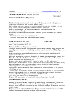 Toni Brown www.toniann0408@gmail.com (5)
K-FORCE-NOVO NORDISK,Princeton, New Jersey
7/2008-1/2009
Project Associate/In House CRA (Contract)
Distributed study related materials to sites - protocol, IB, study manuals and supplies etc.
Maintained status reports and document quality control.
Reviewed and processed regulatory documentation ensured the execution of clinical trials in a
timely, efficient manner, working within established timelines and budgets.
Collected and maintained a file of regulatory documents, study documentation and
communication for each study.
Consistently tracked and updated study metrics in internal systems and reported such to Project
Manager.
 Performed consent review for assigned protocols.
 Participated in site training and support for assigned protocols.
RADPHARM,Princeton,New Jersey 2/2004-7/2008
Senior Project Coordinator,2007- 2008
Performed all duties of a project coordinator.
Assisted in research, collection and presentation of study metrics alongside project leadership and
support departments in order to provide findings to clinical research organizations (CRO)and sponsors as
needed.
Collected, maintained, and updated study documents and correspondence related to protocol
requirements and adherence.
Reviewed, prepared, and coordinated distribution of supplies and related materials to study sites.
Planned, coordinated, and led in the site initiation process for study monitors, study coordinators,
principal investigators, and all related site staff.
Prepared and reviewed weekly/monthly reports for delivery to CRO and sponsor.
Participated in the development, review, and evaluation of standard operating procedures (SOPS).
Recorded raw data on source documents, clinical reporting forms (CRFs), etc.,along with
performing quality assurance of this recorded data.
Mentored new project coordinators as well as participating in the development of the mentoring
and training procedure.
Assisted project management in 3 month and yearly employee evaluations of new staff members.
Prepared presentations as needed for instructional purposes concerning Radpharm and protocol
procedure, and conducted appropriate presentations to Radpharm staff.
Anticipated and adhered to all study timelines.
Prepared slide presentations of instructional materials for protocol site staff.
Project Coordinator, 2004-2007
Executed the technical functions required by the study protocol, and collaborated with the study
team to facilitate study process in accordance with company standard operating procedures.
Prepared images for quality assurance (QA), and assisted the radiologist in film reads as directed
by study protocol.
Prepared, reviewed, and provided information for presentation to CRO and sponsors as needed in
relation to audits and protocol reviews in relation to Radpharm roles.
 