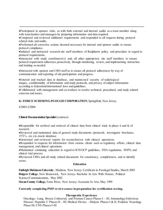 Participated in sponsor visits, as with both external and internal audits as a team member along
with team leaders and managers by preparing information and data required.
Composed and reviewed additional requirements and responded to all requests during protocol
related visits and audits.
Performed all corrective actions deemed necessary for internal and sponsor audits to ensure
protocol compliance.
Initiated and instructed research site staff members of Radpharm policy and procedure in regard to
protocol requirements.
Interacted with study coordinator(s) and, all other appropriate site staff members to ensure
protocol requirement adherence,proactively, through monitoring, review, and implementing instruction
and training as needed.
Interacted with sponsor and CRO staff as to ensure all protocol adherences by way of
communication and reporting of site participation and progress.
Entered and tracked data in database, and maintained security of radiological
images, confidentiality of information and study protocols, and privacy of subject information
according to federaland international laws and guidelines.
Collaborated with management and co-workers to resolve technical, procedural, and study related
concerns and issues.
K- FORCE SCHERING-PLOUGH CORPORATION,Springfield, New Jersey
4/2003-2/2004
Clinical DocumentationSpecialist(contract)
Responsible for archival and retrieval of clinical data from clinical trials in phase ii and iii of
research.
Reviewed and maintained data of general study documents (protocols, investigator brochures,
1572’s, etc.) in oracle database.
Generated and reviewed reports for reconciliation with clinical operations.
Responded to requests for information from various clients such as regulatory affairs, clinical data
management, and clinical operations.
Maintained continuing education in regard to ICH/GCP guidelines, FDA regulations, SOPS, and
clinical trial process.
Reviewed CRFs and all study related documents for consistency, completeness, and to identify
errors.
Education
Fairleigh Dickinson University , Madison, New Jersey- Certificate in Paralegal Studies, March 2003
Rutgers College, New Brunswick, New Jersey- Bachelor In Arts With Honors, Political
Science/Communications, May 2002
Ocean County College, Toms River, New Jersey- Associate In Arts, May 1999
Currently completing PMP reviewcourse in preparation for certification testing.
Therapeutic Experience
Oncology- Lung, Breast, Colorectal, and Prostate Cancer Phases I – III, Immunology/Infectious
Disease- Hepatitis C Phases II – III, Medical Device – Dialysis Phases I & II, Pediatric Neurology
Phase III, CNS Phases I-III
 