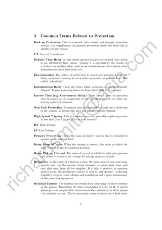 richardsm
ith@
asia.com
2 Common Terms Related to Protection
Back up Protection This is a second, often slower and cheaper protective
system, that supplements the primary protection should the latter fail to
operate for any reason.
CT Current Transformer
Deﬁnite Time Relay A relay which operates in a pre-determined time, which
is not aﬀected by fault values. Usually it is operated by the closure of
a contact on another relay, such as an instantaneous over-current relay,
instantaneous earth fault relay, etc.
Discrimination The ability of protection to select and disconnect only the
faulty equipment, leaving as much other equipment as possible live. Also
called “selectivity”
Instantaneous Relay These are relays whose operation is not intentionally
delayed. Typical operating times are from about 0.05 to 0.1 second.
Inverse Time (e.g. Overcurrent Relay) These have a time of operation
that decreases as the magnitude of the operating current (or other op-
erating quantity) increases.
Non-Unit Protection Protection that will respond to a fault over a wide area
of the system. In general the area will not be precisely deﬁned.
High Speed Tripping This is a relative term but generally implies operation
in less than 2 or 3 cycles (0.04 or 0.06 seconds).
HV High Voltage
LV Low Voltage
Primary Protection This is the main protective system that is intended to
operate on an internal fault.
Relay Drop oﬀ Value When the current is lowered, the value at which the
relay returns to the de-energised position.
Relay Pick up Current The value of current at which the relay just operates
and closes its contacts (or voltage for voltage operated relays).
Reliability In the event of a fault in a zone, the protection of that zone must
operate and trip the correct circuit breakers to isolate that zone, and
only that zone, from all live supplies. If it fails to operate, or operates
unnecessarily, the protection system is said to mal-operate. Achieving
reliability requires correct design and installation and regular maintenance
of the protective equipment.
Residual Current The current that results from combining the three currents
in the phases. Paralleling the three secondaries of CT’s on R, Y and B
phases gives an output of the vector sum of the currents in the three phases
- the residual current. This is commonly connected to an earth fault relay.
5
 