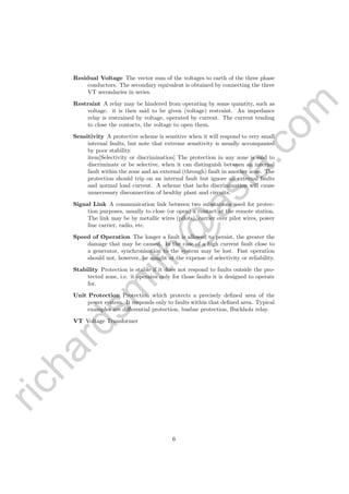 richardsm
ith@
asia.com
Residual Voltage The vector sum of the voltages to earth of the three phase
conductors. The secondary equivalent is obtained by connecting the three
VT secondaries in series.
Restraint A relay may be hindered from operating by some quantity, such as
voltage. it is then said to be given (voltage) restraint. An impedance
relay is restrained by voltage, operated by current. The current tending
to close the contacts, the voltage to open them.
Sensitivity A protective scheme is sensitive when it will respond to very small
internal faults, but note that extreme sensitivity is usually accompanied
by poor stability.
item[Selectivity or discrimination] The protection in any zone is said to
discriminate or be selective, when it can distinguish between an internal
fault within the zone and an external (through) fault in another zone. The
protection should trip on an internal fault but ignore all external faults
and normal load current. A scheme that lacks discrimination will cause
unnecessary disconnection of healthy plant and circuits.
Signal Link A communication link between two substations used for protec-
tion purposes, usually to close (or open) a contact at the remote station.
The link may be by metallic wires (pilots), carrier over pilot wires, power
line carrier, radio, etc.
Speed of Operation The longer a fault is allowed to persist, the greater the
damage that may be caused. In the case of a high current fault close to
a generator, synchronisation to the system may be lost. Fast operation
should not, however, be sought at the expense of selectivity or reliability.
Stability Protection is stable if it does not respond to faults outside the pro-
tected zone, i.e. it operates only for those faults it is designed to operate
for.
Unit Protection Protection which protects a precisely deﬁned area of the
power system. It responds only to faults within that deﬁned area. Typical
examples are diﬀerential protection, busbar protection, Buchholz relay.
VT Voltage Transformer
6
 