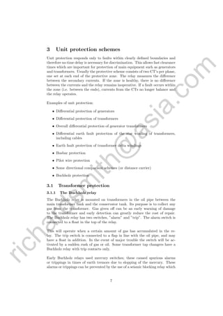 richardsm
ith@
asia.com
3 Unit protection schemes
Unit protection responds only to faults within clearly deﬁned boundaries and
therefore no time delay is necessary for discrimination. This allows fast clearance
times which are important for protection of main equipment such as generators
and transformers. Usually the protective scheme consists of two CT’s per phase,
one set at each end of the protective zone. The relay measures the diﬀerence
between the secondary currents. If the zone is healthy, there is no diﬀerence
between the currents and the relay remains inoperative. If a fault occurs within
the zone (i.e. between the ends), currents from the CTs no longer balance and
the relay operates.
Examples of unit protection:
• Diﬀerential protection of generators
• Diﬀerential protection of transformers
• Overall diﬀerential protection of generator transformers
• Diﬀerential earth fault protection of the star winding of transformers,
including cables
• Earth fault protection of transformer delta windings
• Busbar protection
• Pilot wire protection
• Some directional comparison schemes (or distance carrier)
• Buchholz protection
3.1 Transformer protection
3.1.1 The Buchholz relay
The Buchholz relay is mounted on transformers in the oil pipe between the
main transformer tank and the conservator tank. Its purpose is to collect any
gas from the transformer. Gas given oﬀ can be an early warning of damage
to the transformer and early detection can greatly reduce the cost of repair.
The Buchholz relay has two switches, ”alarm” and ”trip”. The alarm switch is
connected to a ﬂoat in the top of the relay.
This will operate when a certain amount of gas has accumulated in the re-
lay. The trip switch is connected to a ﬂap in line with the oil pipe, and may
have a ﬂoat in addition. In the event of major trouble the switch will be ac-
tivated by a sudden rush of gas or oil. Some transformer tap changers have a
Buchholz relay with trip contacts only.
Early Buchholz relays used mercury switches; these caused spurious alarms
or trippings in times of earth tremors due to slopping of the mercury. These
alarms or trippings can be prevented by the use of a seismic blocking relay which
7
 