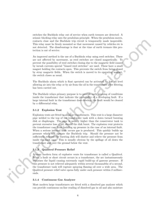 richardsm
ith@
asia.com
switches the Buchholz relay out of service when earth tremors are detected. A
seismic blocking relay uses the pendulum principle. When the pendulum moves,
contacts close and the Buchholz trip circuit is temporarily made inoperable.
This relay must he ﬁrmly mounted so that movement caused by vehicles etc is
not detected. The disadvantage is that at the time of earth tremors this pro-
tection is out of service.
An improved method is the use of a Buchholz relay using reed switches. These
are not aﬀected by movement, as reed switches are closed magnetically. To
prevent the possibility of reed switches closing due to the magnetic ﬁeld caused
by inrush currents special ”biased reed switches” are used. These have a small
magnet holding the contacts open. This prevents the switch from being closed
by stray magnetic ﬁelds. When the switch is moved to its operating magnet,
the switch closes as usual.
The Buchholz alarm which is ﬂoat operated can be activated by low oil level
allowing air into the relay or by air from the oil in the transformer after ﬁltering
has been carried out.
The Buchholz relays primary purpose is to provide early warning of conditions
inside the transformer that indicate the probability of a developing fault. If a
large internal fault in the transformer does develop, the fault would be cleared
by a diﬀerential relay.
3.1.2 Explosion Vent
Explosion vents are ﬁtted to all large transformers. This vent is a large diameter
pipe welded to the top of the transformer tank with a down turned bursting
disk or diaphragm. The pipe is usually higher than the conservator tank to
prevent excessive loss of oil, should the disk burst. The explosion vent protects
the transformer case from building up pressure in the case of an internal fault.
When a serious internal fault occurs gas is produced. This quickly builds up
pressure which will operate the Buchbolz trip. Should the pressure not be
suﬃciently relieved the bursting disk will shatter and relieve the pressure from
inside the tank case. This is usually obvious by the spillage of oil down the
transformer and over the ground below the vent.
3.1.3 Qualitrol Pressure Relief
A more modern form of explosive vents for transformer is called a Qualitrol.
When a fault or short circuit occurs in a transformer, the arc instantaneously
vaporises the liquid causing extremely rapid build-up of gaseous pressure. If
this pressure is not relieved adequately within several thousandths of a second,
the transformer tank will rupture spraying ﬂaming oil over a wide area. The
Qualitrol pressure relief valve opens fully under such pressure within 2 millisec-
onds.
3.1.4 Continuous Gas Analyser
Most modern large transformers are ﬁtted with a dissolved gas analyser which
can provide continuous on-line reading of dissolved gas in oil and also moisture
8
 