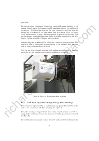 richardsm
ith@
asia.com
level in oil.
The gas detection component is based on combustible gases dissolved in oil
passing through a selectively gas-permeable membrane into an electrochemical
gas detector. Within the gas detector, the gases combine with oxygen from the
ambient air to produce an electrical signal that is measured by an electronic
circuit and converted to ppm. The gas detector is sensitive to the gases that
are the primary indicators of incipient faults in oil-ﬁlled transformers (i.e. Hy-
drogen, Carbon monoxide, Ethylene, and Acetylene).
Moisture detection is performed by a thin-ﬁlm capacitive moisture sensor. The
capacitive value of this sensor varies according to the moisture level and this
value is converted to an electrical signal.
Both the gas detection and moisture level reading are conﬁgured to generate
alarms but are not usually connected to transformer trip circuits.
Figure 3: Photo of Transformer Gas Analyser
3.1.5 Earth Fault Protection of High Voltage Delta Windings
This protection is provided by an earth fault relay operated from CT’s in the
leads to the transformer HV delta winding. See Figure 4.
The delta winding, being insulated from earth, cannot provide an earth re-
turn path for faults anywhere on the system between the generation source and
the HV CT’s.
The earth fault relay can only operate for earth faults on the transformer delta
10
 