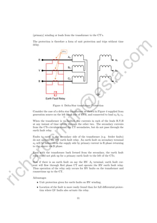 richardsm
ith@
asia.com
(primary) winding or leads from the transformer to the CT’s.
The protection is therefore a form of unit protection and trips without time
delay.
Earth Fault Relay
R
Y
B
a2
b2
c2
A2
B2
C2
CT’s
Figure 4: Delta-Star transformer Protection
Consider the case of a delta star transformer as shown in Figure 4 supplied from
generation source on the left hand side of RYB, and connected to load a2 b2 c2.
When the transformer is un-faulted, the currents in each of the leads R,Y,B
at any instant of time return through the other two. The secondary currents
from the CTs circulate round the CT secondaries, but do not pass through the
earth fault relay.
Faults to earth in the secondary side of the transformer (e.g. feeder faults)
do not operate the HV earth fault relay. An earth fault on secondary terminal
a2 will be balanced on the supply side by primary current in R phase returning
to the source via B phase.
Even with the transformer back livened from the secondary, the earth fault
relay could not pick up for a primary earth fault to the left of the CTs.
Now if there is an earth fault on say the HV A2 terminal, earth fault cur-
rent will ﬂow through Red phase CT and operate the HV earth fault relay.
Thus operation of the relay only occurs for HV faults on the transformer and
connections up to the CT.
Advantages
• Unit protection given for earth faults on HV winding.
• Location of the fault is more easily found than for full diﬀerential protec-
tion where LV faults also actuate the relay.
11
 