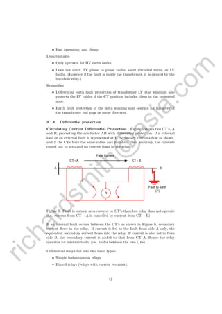 richardsm
ith@
asia.com
• Fast operating, and cheap.
Disadvantages
• Only operates for HV earth faults.
• Does not cover HV phase to phase faults, short circuited turns, or LV
faults. (However if the fault is inside the transformer, it is cleared by the
buchholz relay.)
Remember
• Diﬀerential earth fault protection of transformer LV star windings also
protects the LV cables if the CT position includes them in the protected
zone.
• Earth fault protection of the delta winding may operate for ﬂashover of
the transformer rod gaps or surge diverters.
3.1.6 Diﬀerential protection
Circulating Current Diﬀerential Protection Figure 5 shows two CT’s, A
and B, protecting the conductor AB with diﬀerential protection. An external
load or an external fault is represented at F. Secondary currents ﬂow as shown,
and if the CTs have the same ratios and maintain their accuracy, the currents
cancel out to zero and no current ﬂows in the relay.
R
CT - A CT - B
Fault to earth
(F)
A B
Fault Current
Figure 5: Fault is outside area covered by CT’s therefore relay does not operate
(i.e. current from CT – A is cancelled by current from CT – B)
If an internal fault occurs between the CT’s as shown in Figure 6, secondary
current ﬂows in the relay. If current is fed to the fault from side A only, the
equivalent secondary current ﬂows into the relay. If current is also fed in from
side B, the secondary current is added to that from CT A. Hence the relay
operates for internal faults (i.e. faults between the two CTs).
Diﬀerential relays fall into two basic types:
• Simple instantaneous relays.
• Biased relays (relays with current restraint).
12
 
