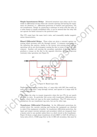 richardsm
ith@
asia.com
Simple Instantaneous Relays Attracted armature type relays can be very
stable in diﬀerential circuits where the currents entering and leaving the equip-
ment are identical, i.e. diﬀerential protection of busbars and generators, but
not transformers. Simply by connecting a resistance in series with the relay, of
a value chosen to simple established rules, it can be assured that the relay will
not operate for faults external to the protected zone.
The CT’s must have the same turn’s ratio, and reasonably similar magneti-
sation characteristics.
Biased Diﬀerential Relays These relays are given a restraint against op-
erating which increases with the through current. A common construction is
the induction disc pattern, similar to the inverse over-current relay, with an
operating coil on one electromagnet causing the disc to rotate to close the relay
contacts. Another coil carrying the secondary equivalent of through current
produces a torque on the disc in the opposite direction, tending to prevent
(restrain) relay operation (see Figure 9).
CT CT
Restraint
Operating
Figure 9: Biased type relay
Neglecting initial spring tension then, a 1 amp relay with 20% bias would op-
erate at 0.2 amp with 1 amp through current, and operate at 2 amps with 10
amp through current.
This assists the relay to remain inoperative when the two CTs do not match
correctly in ratio. In particular this occurs with transformer diﬀerential pro-
tection, where there are taps on the main transformer. The CT ratios may be
satisfactory for one transformer tap ratio, but not for other taps.
Transformer Diﬀerential Protection In the diﬀerential protections de-
scribed above the currents entering and leaving the equipment are identical
in value if the equipment is healthy. In transformer diﬀerential protection, the
input and output currents (primary and secondary) which are compared, have
a known ratio to one another unless there is a short circuit in the transformer.
Figure 10 shows a single phase transformer of ratio 66kV to 11kV (It will have a
turns ratio of 6/1). If 600 amps ﬂow in the 11 000 volt secondary, this must be
14
 